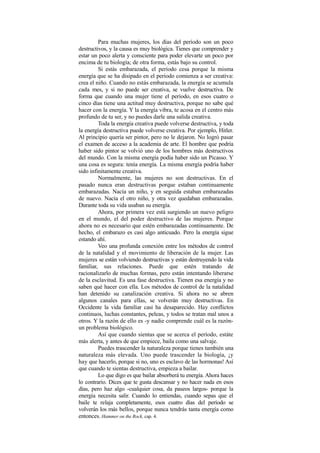 Para muchas mujeres, los días del período son un poco
destructivos, y la causa es muy biológica. Tienes que comprender y
estar un poco alerta y consciente para poder elevarte un poco por
encima de tu biología; de otra forma, estás bajo su control.
Si estás embarazada, el período cesa porque la misma
energía que se ha disipado en el período comienza a ser creativa:
crea el niño. Cuando no estás embarazada, la energía se acumula
cada mes, y si no puede ser creativa, se vuelve destructiva. De
forma que cuando una mujer tiene el período, en esos cuatro o
cinco días tiene una actitud muy destructiva, porque no sabe qué
hacer con la energía. Y la energía vibra, te acosa en el centro más
profundo de tu ser, y no puedes darle una salida creativa.
Toda la energía creativa puede volverse destructiva, y toda
la energía destructiva puede volverse creativa. Por ejemplo, Hitler.
Al principio quería ser pintor, pero no le dejaron. No logró pasar
el examen de acceso a la academia de arte. El hombre que podría
haber sido pintor se volvió uno de los hombres más destructivos
del mundo. Con la misma energía podía haber sido un Picasso. Y
una cosa es segura: tenía energía. La misma energía podría haber
sido infinitamente creativa.
Normalmente, las mujeres no son destructivas. En el
pasado nunca eran destructivas porque estaban continuamente
embarazadas. Nacía un niño, y en seguida estaban embarazadas
de nuevo. Nacía el otro niño, y otra vez quedaban embarazadas.
Durante toda su vida usaban su energía.
Ahora, por primera vez está surgiendo un nuevo peligro
en el mundo, el del poder destructivo de las mujeres. Porque
ahora no es necesario que estén embarazadas continuamente. De
hecho, el embarazo es casi algo anticuado. Pero la energía sigue
estando ahí.
Veo una profunda conexión entre los métodos de control
de la natalidad y el movimiento de liberación de la mujer. Las
mujeres se están volviendo destructivas y están destruyendo la vida
familiar, sus relaciones. Puede que estén tratando de
racionalizarlo de muchas formas, pero están intentando liberarse
de la esclavitud. Es una fase destructiva. Tienen esa energía y no
saben qué hacer con ella. Los métodos de control de la natalidad
han detenido su canalización creativa. Si ahora no se abren
algunos canales para ellas, se volverán muy destructivas. En
Occidente la vida familiar casi ha desaparecido. Hay conflictos
continuos, luchas constantes, peleas, y todos se tratan mal unos a
otros. Y la razón de ello es -y nadie comprende cuál es la razón-
un problema biológico.
Así que cuando sientas que se acerca el período, estáte
más alerta, y antes de que empiece, baila como una salvaje.
Puedes trascender la naturaleza porque tienes también una
naturaleza más elevada. Uno puede trascender la biología, ¡y
hay que hacerlo, porque si no, uno es esclavo de las hormonas! Así
que cuando te sientas destructiva, empieza a bailar.
Lo que digo es que bailar absorberá tu energía. Ahora haces
lo contrario. Dices que te gusta descansar y no hacer nada en esos
días, pero haz algo -cualquier cosa, da paseos largos- porque la
energía necesita salir. Cuando lo entiendas, cuando sepas que el
baile te relaja completamente, esos cuatro días del período se
volverán los más bellos, porque nunca tendrás tanta energía como
entonces. Hammer on the Rock, cap. 4.
 
