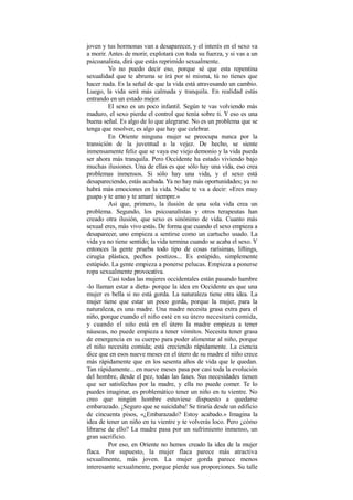 joven y tus hormonas van a desaparecer, y el interés en el sexo va
a morir. Antes de morir, explotará con toda su fuerza, y si vas a un
psicoanalista, dirá que estás reprimido sexualmente.
Yo no puedo decir eso, porque sé que esta repentina
sexualidad que te abruma se irá por sí misma, tú no tienes que
hacer nada. Es la señal de que la vida está atravesando un cambio.
Luego, la vida será más calmada y tranquila. En realidad estás
entrando en un estado mejor.
El sexo es un poco infantil. Según te vas volviendo más
maduro, el sexo pierde el control que tenía sobre ti. Y eso es una
buena señal. Es algo de lo que alegrarse. No es un problema que se
tenga que resolver, es algo que hay que celebrar.
En Oriente ninguna mujer se preocupa nunca por la
transición de la juventud a la vejez. De hecho, se siente
inmensamente feliz que se vaya ese viejo demonio y la vida pueda
ser ahora más tranquila. Pero Occidente ha estado viviendo bajo
muchas ilusiones. Una de ellas es que sólo hay una vida, eso crea
problemas inmensos. Si sólo hay una vida, y el sexo está
desapareciendo, estás acabada. Ya no hay más oportunidades; ya no
habrá más emociones en la vida. Nadie te va a decir: «Eres muy
guapa y te amo y te amaré siempre.»
Así que, primero, la ilusión de una sola vida crea un
problema. Segundo, los psicoanalistas y otros terapeutas han
creado otra ilusión, que sexo es sinónimo de vida. Cuanto más
sexual eres, más vivo estás. De forma que cuando el sexo empieza a
desaparecer, uno empieza a sentirse como un cartucho usado. La
vida ya no tiene sentido; la vida termina cuando se acaba el sexo. Y
entonces la gente prueba todo tipo de cosas rarísimas, liftings,
cirugía plástica, pechos postizos... Es estúpido, simplemente
estúpido. La gente empieza a ponerse pelucas. Empieza a ponerse
ropa sexualmente provocativa.
Casi todas las mujeres occidentales están pasando hambre
-lo llaman estar a dieta- porque la idea en Occidente es que una
mujer es bella si no está gorda. La naturaleza tiene otra idea. La
mujer tiene que estar un poco gorda, porque la mujer, para la
naturaleza, es una madre. Una madre necesita grasa extra para el
niño, porque cuando el niño esté en su útero necesitará comida,
y cuando el niño está en el útero la madre empieza a tener
náuseas, no puede empieza a tener vómitos. Necesita tener grasa
de emergencia en su cuerpo para poder alimentar al niño, porque
el niño necesita comida; está creciendo rápidamente. La ciencia
dice que en esos nueve meses en el útero de su madre el niño crece
más rápidamente que en los sesenta años de vida que le quedan.
Tan rápidamente... en nueve meses pasa por casi toda la evolución
del hombre, desde el pez, todas las fases. Sus necesidades tienen
que ser satisfechas por la madre, y ella no puede comer. Te lo
puedes imaginar, es problemático tener un niño en tu vientre. No
creo que ningún hombre estuviese dispuesto a quedarse
embarazado. ¡Seguro que se suicidaba! Se tiraría desde un edificio
de cincuenta pisos, «¿Embarazado? Estoy acabado.» Imagina la
idea de tener un niño en tu vientre y te volverás loco. Pero ¿cómo
librarse de ello? La madre pasa por un sufrimiento inmenso, un
gran sacrificio.
Por eso, en Oriente no hemos creado la idea de la mujer
flaca. Por supuesto, la mujer flaca parece más atractiva
sexualmente, más joven. La mujer gorda parece menos
interesante sexualmente, porque pierde sus proporciones. Su talle
 