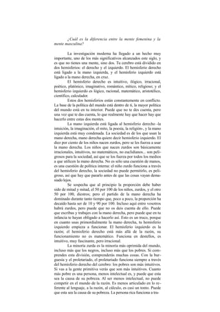 ¿Cuál es la diferencia entre la mente femenina y la
mente masculina?
La investigación moderna ha llegado a un hecho muy
importante, uno de los más significativos alcanzados este siglo, y
es que no tienes una mente, sino dos. Tu cerebro está dividido en
dos hemisferios: el derecho y el izquierdo. El hemisferio derecho
está ligado a la mano izquierda, y el hemisferio izquierdo está
ligado a la mano derecha, en cruz.
El hemisferio derecho es intuitivo, ilógico, irracional,
poético, platónico, imaginativo, romántico, mítico, religioso; y el
hemisferio izquierdo es lógico, racional, matemático, aristotélico,
científico, calculador.
Estos dos hemisferios están constantemente en conflicto.
La base de la política del mundo está dentro de ti, la mayor política
del mundo está en tu interior. Puede que no te des cuenta, pero
una vez que te das cuenta, lo que realmente hay que hacer hay que
hacerlo entre estas dos mentes.
La mano izquierda está ligada al hemisferio derecho -la
intuición, la imaginación, el mito, la poesía, la religión-, y la mano
izquierda está muy condenada. La sociedad es de los que usan la
mano derecha, mano derecha quiere decir hemisferio izquierdo. El
diez por ciento de los niños nacen zurdos, pero se les fuerza a usar
la mano derecha. Los niños que nacen zurdos son básicamente
irracionales, intuitivos, no matemáticos, no euclidianos... son peli-
grosos para la sociedad, así que se los fuerza por todos los medios
a que utilicen la mano derecha. No es sólo una cuestión de manos,
es una cuestión de política interna: el niño zurdo funciona a través
del hemisferio derecho, la sociedad no puede permitirlo, es peli-
groso, así que hay que pararlo antes de que las cosas vayan dema-
siado lejos.
Se sospecha que al principio la proporción debe haber
sido de mitad y mitad, el 50 por 100 de los niños, zurdos, y el otro
50 por 100, diestros; pero el partido de la mano derecha ha
dominado durante tanto tiempo que, poco a poco, la proporción ha
decaído hasta ser de 10 y 90 por 100. Incluso aquí entre vosotros
habrá zurdos, pero puede que no os deis cuenta de ello. Puede
que escribas y trabajes con la mano derecha, pero puede que en tu
infancia te hayan obligado a hacerlo así. Esto es un truco, porque
en cuanto usas primordialmente la mano derecha, tu hemisferio
izquierdo empieza a funcionar. El hemisferio izquierdo es la
razón; el hemisferio derecho está más allá de la razón, su
funcionamiento no es matemático. Funciona en destellos, es
intuitivo, muy fascinante, pero irracional.
La minoría zurda es la minoría más oprimida del mundo,
incluso más que los negros, incluso más que los pobres. Si com-
prendes esta división, comprenderás muchas cosas. Con la bur-
guesía y el proletariado, el proletariado funciona siempre a través
del hemisferio derecho del cerebro: los pobres son más intuitivos.
Si vas a la gente primitiva verás que son más intuitivos. Cuanto
más pobre es una persona, menos intelectual es, y puede que esta
sea la causa de su pobreza. Al ser menos intelectual, no puede
competir en el mundo de la razón. Es menos articulado en lo re-
ferente al lenguaje, a la razón, al cálculo, es casi un tonto. Puede
que esta sea la causa de su pobreza. La persona rica funciona a tra-
 