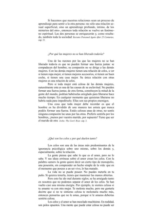 Si hacemos que nuestras relaciones sean un proceso de
aprendizaje para sentir a la otra persona -no sólo una relación se-
xual superficial, sino un aprendizaje profundo, íntimo, de los
misterios del otro-, entonces toda relación se vuelve un fenóme-
no espiritual. Las dos personas se enriquecerán y, como resulta-
do, también toda la sociedad.
Sócrates Poisoned Again After 25 Centuries,
cap. 21.
¿Por qué las mujeres no se han liberado todavía?
Una de las razones por las que las mujeres no se han
liberado todavía es que no pueden formar una fuerza juntas: se
compadecen del hombre; su compasión no se dirige a las demás
mujeres. Con las demás mujeres tienen una relación de celos, a ver
si tienen ropa mejor, si tienen mejores accesorios, si tienen un buen
coche, si tienen una casa mejor. Su única relación con otras
mujeres es una relación de celos.
Pero si toda mujer está celosa de las demás mujeres,
naturalmente esta es una de las causas de su esclavitud. No pueden
formar una fuerza juntas; de otra forma, constituyen la mitad de la
gente del mundo, podrían habérselas arreglado para liberarse hace
mucho tiempo. En cualquier momento que quisieran liberarse no
habría nada para impedírselo. Ellas son sus propios enemigos.
Una cosa que toda mujer debe recordar es que el
hombre os ha dividido de una manera tan astuta que nunca
podéis formar una fuerza. Estáis celosas unas de otras; no sentís
ninguna compasión las unas por las otras. Preferís sentirla por los
hombres, ¡menos por vuestro marido, por supuesto! Tiene que ser
el marido de otra.
Joshu: The Lion's Roar, cap. 2.
¿Qué son los celos y por qué duelen tanto?
Los celos son una de las áreas más predominantes de la
ignorancia psicológica sobre uno mismo, sobre los demás y,
especialmente, sobre la relación.
La gente piensa que sabe lo que es el amor, pero no lo
sabe. Y sus ideas erróneas sobre el amor crean los celos. Con la
palabra «amor» la gente quiere decir un cierto tipo de monopolio,
una posesión, sin comprender un hecho simple de la vida: que en
el momento que posees a un ser vivo, lo has matado.
La vida no se puede poseer. No puedes meterla en tu
puño. Si quieres tenerla, tienes que mantener las manos abiertas.
Pero esto ha ido mal durante siglos; se ha arraigado tanto
en nosotros que no podemos separar el amor de los celos. Se han
vuelto casi una misma energía. Por ejemplo, te sientes celosa si
tu amante va con otra mujer. Te molesta mucho, pero me gustaría
decirte que si no te sintieras celosa te molestaría mucho más,
entonces pensarías que no le amas, porque si le amaras deberías
sentirte celosa.
Los celos y el amor se han mezclado muchísimo. En realidad,
son polos opuestos. Una mente que puede estar celosa no puede ser
 