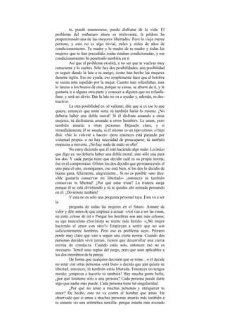 te, puede enamorarse, puede disfrutar de la vida. El
problema del embarazo ahora es irrelevante; la pildora ha
proporcionado una de las mayores libertades. Pero la vieja mente
persiste, y esto no es algo trivial, miles y miles de años de
condicionamiento. Tu madre y la madre de tu madre y todas las
mujeres que te han precedido, todas estaban condicionadas, y ese
condicionamiento ha penetrado también en ti.
Así que el problema existirá, a no ser que te vuelvas muy
consciente y lo sueltes. Sólo hay dos posibilidades: una posibilidad
es seguir dando la lata a tu amigo, como han hecho las mujeres
durante siglos. Eso no ayuda; eso simplemente hace que el hombre
se sienta más repelido por la mujer. Cuanto más refunfuñas, más
lo lanzas a los brazos de otra, porque se cansa, se aburre de ti, y le
gustaría ir a alguna otra parte y conocer a alguien que no refunfu-
ñase; y será un alivio. Dar la lata no va a ayudar y, además, es des-
tructivo.
La otra posibilidad es: sé valiente, dile que si es eso lo que
quiere, entonces que tome nota: tú también harás lo mismo. ¡No
debería haber una doble moral! Si él disfruta amando a otras
mujeres, tú disfrutarás amando a otros hombres. Le amas, pero
también amarás a otras personas. Déjaselo claro, y si
inmediatamente él se asusta, si él mismo es un tipo celoso, o bien
dirá: «No lo volveré a hacer» -pero entonces está parando por
voluntad propia- o no hay necesidad de preocuparse; tú también
empiezas a moverte. ¡No hay nada de malo en ello!
No estoy diciendo que él esté haciendo algo malo. Lo único
que digo es: no debería haber una doble moral, sino sólo una para
los dos. Y cada pareja tiene que decidir cuál es su propia norma;
ése es el compromiso. O bien los dos decidís que permaneceréis el
uno para el otro, monógamos, eso está bien, si los dos lo decidís de
buena gana, felizmente, alegremente... Si no es posible -uno dice:
«Me gustaría conservar mi libertad»- ¡entonces tú también
conservas tu libertad! ¿Por qué estar triste? La tristeza surge
porque él se está divirtiendo y tú te quedas ahí sentada pensando
en él. ¡Diviértete también!
Y esta no es solo una pregunta personal tuya. Esta va a ser
la
pregunta de todas las mujeres en el futuro. Ármate de
valor y dile antes de que empiece a actuar: «Así van a ser las cosas,
no estés celoso de mí.» Porque los hombres son aún más celosos;
su ego masculino chovinista se siente más herido: «¿Mi mujer
haciendo el amor con otro?» Empiezan a sentir que no son
suficientemente hombres. Pero eso es problema suyo. Primero
ponle muy claro que vais a seguir una cierta norma. Cuando dos
personas deciden vivir juntas, tienen que desarrollar una cierta
norma de conducta. Cuando estás solo, entonces eso no es
necesario. Tened unas reglas del juego, pero que sean aplicables a
los dos miembros de la pareja.
De forma que cualquier decisión que se tome... o él decide
no estar con otras personas -está bien- o decide que aún quiere su
libertad; entonces, tú también estás liberada. Entonces no tengas
miedo; ¡empieza a hacerlo tú también! Hay mucha gente bella;
¿por qué limitarse sólo a una persona? Cada persona puede darte
algo que nadie más puede. Cada persona tiene tal singularidad.
¿Por qué no amar a muchas personas y enriquecer tu
amor? De hecho, esto no va contra el hombre que amas. He
observado que si amas a muchas personas amarás más también a
tu amante -es una aritmética sencilla- porque estarás más avezado
 