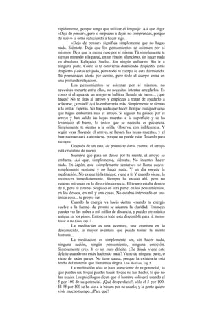 rápidamente, porque tengo que utilizar el lenguaje. Así que digo:
«Deja de pensar», pero si empiezas a dejar, no comprendes, porque
de nuevo la estás reduciendo a hacer algo.
«Deja de pensar» significa simplemente que no hagas
nada. Siéntate. Deja que los pensamientos se asienten por sí
mismos. Deja que la mente cese por sí misma. Tú simplemente te
sientas mirando a la pared, en un rincón silencioso, sin hacer nada
en absoluto. Relajado. Suelto. Sin ningún esfuerzo. Sin ir a
ninguna parte. Como si te estuvieras durmiendo despierto, estás
despierto y estás relajado, pero todo tu cuerpo se está durmiendo.
Tú permaneces alerta por dentro, pero todo el cuerpo entra en
una profunda relajación.
Los pensamientos se asientan por sí mismos, no
necesitas meterte entre ellos, no necesitas intentar arreglarlos. Es
como si el agua de un arroyo se hubiera llenado de barro..., ¿qué
haces? No te tiras al arroyo y empiezas a tratar de ayudarlo a
aclararse, ¿verdad? Así lo embarrarás más. Simplemente te sientas
a la orilla. Esperas. No hay nada que hacer. Porque cualquier cosa
que hagas embarrará más el arroyo. Si alguien ha pasado por el
arroyo y han salido las hojas muertas a la superficie y se ha
levantado el barro, lo único que se necesita es paciencia.
Simplemente te sientas a la orilla. Observa, con indiferencia. Y
según vaya fluyendo el arroyo, se llevará las hojas muertas, y el
barro comenzará a asentarse, porque no puede estar flotando para
siempre.
Después de un rato, de pronto te darás cuenta, el arroyo
está cristalino de nuevo.
Siempre que pasa un deseo por tu mente, el arroyo se
embarra. Así que, simplemente, siéntate. No intentes hacer
nada. En Japón, este «simplemente sentarse» se llama zazen:
simplemente sentarse y no hacer nada. Y un día sucede la
meditación. No es que tú la traigas; viene a ti. Y cuando viene, la
reconoces inmediatamente. Siempre ha estado ahí, pero no
estabas mirando en la dirección correcta. El tesoro estaba dentro
de ti, pero tú estabas ocupado en otra parte: en los pensamientos,
en los deseos, en mil y una cosas. No estabas interesado en una
única cosa... tu propio ser.
Cuando la energía va hacia dentro -cuando tu energía
vuelve a la fuente- de pronto se alcanza la claridad. Entonces
puedes ver las nubes a mil millas de distancia, y puedes oír música
antigua en los pinos. Entonces todo está disponible para ti. Ancient
Music in the Fines, cap. 7..
La meditación es una aventura, una aventura en lo
desconocido, la mayor aventura que pueda tomar la mente
humana...
La meditación es simplemente ser, sin hacer nada,
ninguna acción, ningún pensamiento, ninguna emoción.
Simplemente eres. Y es un puro deleite. ¿De dónde viene este
deleite cuando no estás haciendo nada? Viene de ninguna parte, o
viene de todas partes. No tiene causa, porque la existencia está
hecha del material que llamamos alegría. lAm the Cate, cap.5.
La meditación sólo te hace consciente de tu potencial, lo
que puedes ser, lo que puedes hacer, lo que no has hecho, lo que no
has usado. Los psicólogos dicen que el hombre sólo está usando el
5 por 100 de su potencial. ¡Qué desperdicio!, sólo el 5 por 100.
El 95 por 100 se ha ido a la basura por no usarlo; y la gente quiere
vivir mucho tiempo. ¿Para qué?
 