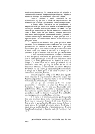simplemente desaparecen. Tu cuerpo se vuelve más relajado, tu
cuerpo se armoniza más, una profunda paz empieza a prevalecer
incluso en tu cuerpo, una música sutil vibra en tu cuerpo.
Entonces, empieza a tomar conciencia de tus
pensamientos; hay que hacer lo mismo con los pensamientos. Son
más sutiles que el cuerpo y, por supuesto, también más peligrosos.
Y cuando tomes conciencia de tus pensamientos, te
sorprenderá ver lo que sucede en tu interior. Si escribes lo que pasa
en cualquier momento, será una gran sorpresa. No podrás creer que
esto es lo que pasa dentro de ti. Escribe durante unos diez minutos.
Cierra la puerta, cierra con llave puertas y ventanas para que no
entre nadie, para que puedas ser totalmente honesto, ¡y manten la
chimenea encendida para poder tirarlo al fuego!, para que nadie lo
sepa más que tú. Y sé completamente honesto, escribe todo lo que te
pasa por la mente.
Después de diez minutos, léelo, ¡verás que llevas dentro
una mente loca! Como no nos damos cuenta, toda esta locura sigue
pasando como una corriente de fondo. Afecta todo lo que haces,
afecta todo lo que no haces; lo afecta todo. ¡Y su suma total va a ser
tu vida! Tienes que cambiar a este loco. Y el milagro de la
conciencia es que no necesitas hacer nada más que ser consciente.
El mero fenómeno de observarlo, lo cambia. Lentamente,
el loco desaparece, lentamente, los pensamientos empiezan a
caer en ciertos patrones; ya no son un caos, empiezan a ser un
cosmos. Y, de nuevo, prevalece una paz profunda. Y cuando tu
cuerpo y tu mente estén en paz verás que también se han
armonizado entre ellos, que hay un puente. Ya no van en
direcciones diferentes, no van montados en caballos diferentes.
Por primera vez hay acuerdo, y ese acuerdo ayuda inmensamente
a trabajar en el tercer paso: el de tomar conciencia de tus
sentimientos, emociones, humores.
Esta es la etapa más sutil y la más difícil, pero si puedes
tomar conciencia de los pensamientos, este es sólo un paso más.
Necesitas un poco más de conciencia intensa al empezar a reflejar
tus humores, tus emociones, tus sentimientos.
Una vez que eres consciente de los tres -cuerpo,
pensamientos y emociones-, se unen para formar un solo
fenómeno. Y cuando los tres son uno, funcionando juntos
perfectamente, vibrando juntos, sentirás la música de los tres; se
han vuelto una orquesta. Entonces sucede el cuarto, que no lo
puedes hacer, sucede por sí mismo. Es un regalo de la totalidad. Es
una recompensa para los que han hecho estos tres.
Y el cuarto es la conciencia suprema que te despierta.
Uno toma conciencia de su propia conciencia, eso es el cuarto.
Eso te hace un buda, un ser despierto. Y sólo en ese despertar uno
llega a saber lo que es la dicha. El cuerpo conoce el placer, la
mente conoce la felicidad, el corazón conoce la alegría, el
cuarto conoce la dicha. La dicha es la meta de sannyas, de ser un
buscador, y la conciencia es el camino hacia ella.
The OldPond... Plop!,
cap. 22.
¿Necesitamos meditaciones especiales para las mu-
jeres?
 