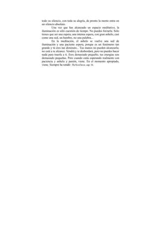 todo su silencio, con toda su alegría, de pronto la mente entra en
un silencio absoluto.
Una vez que has alcanzado un espacio meditativo, la
iluminación es sólo cuestión de tiempo. No puedes forzarla. Sólo
tienes que ser una espera, una intensa espera, con gran anhelo, casi
como una sed, un hambre, no una palabra...
En la meditación, el anhelo se vuelve una sed de
iluminación y una paciente espera, porque es un fenómeno tan
grande y tú eres tan diminuto... Tus manos no pueden alcanzarla;
no está a tu alcance. Vendrá y te desbordará, pero no puedes hacer
nada para traerla a ti. Eres demasiado pequeño, tus energías son
demasiado pequeñas. Pero cuando estás esperando realmente con
paciencia y anhelo y pasión, viene. En el momento apropiado,
viene. Siempre ha venido.
TheNewDawn, cap. 16.
 