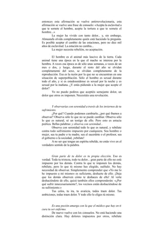 entonces esta afirmación se vuelve antirrevolucionaria, esta
afirmación se vuelve una frase de consuelo: «Acepta la esclavitud a
que te somete el hombre, acepta la tortura a que te somete el
hombre...»
La mujer ha vivido con tanto dolor... y, sin embargo,
Almustafa olvida completamente quién está haciendo la pregunta.
Es posible aceptar el cambio de las estaciones, pero no diez mil
años de esclavitud. La estación no cambia...
La mujer necesita rebelión, no aceptación.
El hombre es el animal más lascivo de la tierra. Cada
animal tiene una época en la que el macho se interesa por la
hembra. A veces esa época es de sólo unas semanas, a veces de un
mes o dos, y luego, durante el resto del año se olvidan
completamente del sexo, se olvidan completamente de la
reproducción. Esa es la razón por la que no se encuentran en una
situación de superpoblación. Sólo el hombre es sexual durante
todo el año, y si es estadounidense es sexual por la noche y es
sexual por la mañana. ¿Y estás pidiendo a la mujer que acepte el
dolor?
Yo no puedo pediros que aceptéis semejante dolor, un
dolor que otros os imponen. Necesitáis una revolución.
Y observarías con serenidad a través de los inviernos de tu
sufrimiento.
¿Por qué? Cuando podemos cambiarlo, ¿por qué íbamos a
observar? Observa sólo lo que no se puede cambiar. Observa sólo
lo que es natural, sé un testigo de ello. Pero esto es astucia
poética. Bellas palabras: y observa con serenidad...
Observa con serenidad todo lo que es natural, y rebélate
contra todo sufrimiento impuesto por cualquiera. Sea hombre o
mujer, sea tu padre o tu madre, sea el sacerdote o el profesor, sea
el gobierno o la sociedad, ¡rebélate!
A no ser que tengas un espíritu rebelde, no estás vivo en el
verdadero sentido de la palabra.
Gran parte de tu dolor es tu propia elección. Eso es
verdad. Toda tu tristeza, todo tu dolor... gran parte de ello no está
impuesto por los demás. Contra lo que te imponen los demás,
rebélate, pero lo que tú mismo has elegido, suéltalo. No hay
necesidad de observar. Simplemente comprender que «Yo me lo
he impuesto a mí mismo» es suficiente, deshazte de ello. ¡Deja
que los demás observen cómo te deshaces de ello! Al verte
deshaciéndote de ello, quizá también ellos comprenderán: «¿Por
qué sufrir innecesariamente?, los vecinos están deshaciéndose de
su sufrimiento.»
Tus celos, tu ira, tu avaricia, todos traen dolor. Tus
ambiciones, todas traen dolor. Y todo ello lo eliges tú mismo.
Es una poción amarga con la que el médico que hay en ti
cura tu ser enfermo.
De nuevo vuelve con los consuelos. No está haciendo una
distinción clara. Hay dolores impuestos por otros, rebélate
 