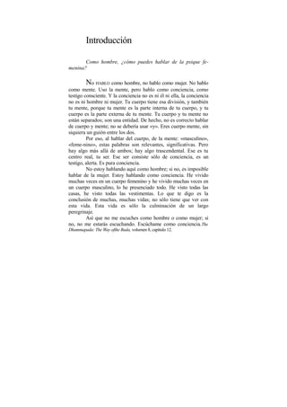 Introducción
Como hombre, ¿cómo puedes hablar de la psique fe-
menina?
No HABLO como hombre, no hablo como mujer. No hablo
como mente. Uso la mente, pero hablo como conciencia, como
testigo consciente. Y la conciencia no es ni él ni ella, la conciencia
no es ni hombre ni mujer. Tu cuerpo tiene esa división, y también
tu mente, porque tu mente es la parte interna de tu cuerpo, y tu
cuerpo es la parte externa de tu mente. Tu cuerpo y tu mente no
están separados; son una entidad. De hecho, no es correcto hablar
de cuerpo y mente; no se debería usar «y». Eres cuerpo mente, sin
siquiera un guión entre los dos.
Por eso, al hablar del cuerpo, de la mente: «masculino»,
«feme-nino», estas palabras son relevantes, significativas. Pero
hay algo más allá de ambos; hay algo trascendental. Ese es tu
centro real, tu ser. Ese ser consiste sólo de conciencia, es un
testigo, alerta. Es pura conciencia.
No estoy hablando aquí como hombre; si no, es imposible
hablar de la mujer. Estoy hablando como conciencia. He vivido
muchas veces en un cuerpo femenino y he vivido muchas veces en
un cuerpo masculino, lo he presenciado todo. He visto todas las
casas, he visto todas las vestimentas. Lo que te digo es la
conclusión de muchas, muchas vidas; no sólo tiene que ver con
esta vida. Esta vida es sólo la culminación de un largo
peregrinaje.
Así que no me escuches como hombre o como mujer; si
no, no me estarás escuchando. Escúchame como conciencia.The
Dhammapada: The Way ofthe Buda, volumen 8, capítulo 12.
 
