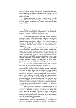 fenó-meno que la manera de vestir tenga tanta influencia. La
ropa de la mujer oriental tiene encanto, y da encanto a todo su
cuerpo. La mujer occidental está tratando de competir con los
vaqueros: pantalones téjanos, ropas de aspecto estúpido, cortes
de pelo muy feos.
Quizá piensen que se están vengando, pero se están
destruyendo a sí mismas. La venganza siempre te destruye, la
reacción siempre te destruye. Me gustaría que se comportaran
como rebeldes2
.
Me siento atraída casi siempre por mujeres y sólo en muy
raras ocasiones profundamente por un hombre. Esto me molesta
un poco. Por favor, ¿podrías decir algo sobre esto?
El sexo ha sido llamado el pecado original, no es ni
original ni pecado. Incluso antes de que Adán y Eva comieran el
fruto del árbol del conocimiento ya tenían relaciones sexuales, y
todos los demás animales del jardín del Edén, también. Lo único
que sucedió después de comer el fruto del conocimiento fue la
conciencia: se dieron cuenta de ello. Y al darse cuenta les dio
vergüenza.
¿Por qué les dio vergüenza? ¿De dónde vino la vergüenza?
Les dio vergüenza porque vieron que se estaban comportando
igual que los demás animales. Pero ¿qué hay de malo en
comportarse como los demás animales? El hombre también es un
animal. Pero apareció el ego: la fruta del conocimiento creó el
ego. Creó la superioridad, la idea de la superioridad: «Somos seres
humanos superiores. Estos animales estúpidos, si hacen ciertas
cosas se les puede perdonar. Pero a nosotros no se nos puede
perdonar, esto está por debajo de nuestra dignidad.» The Rebel, cap.
29
El sexo es una actividad tan fundamental en la naturaleza
que el ego del hombre empezó a intentar librarse de él.
Lo primero que me gustaría que recordaras es: el sexo es
natural. No hay ninguna necesidad de hacer esfuerzo alguno para
librarse de él, aunque sé que llega un momento en que lo trascien-
des, pero eso es algo totalmente diferente. No puedes librarte de él
mediante tu esfuerzo. Si tratas de librarte de él, serás víctima de
perver-siones. El hombre ha creado muchos tipos de perversiones
porque durante siglos ha estado tratando de librarse del sexo. La
homosexualidad ha surgido porque hemos privado a la gente de la
heterosexualidad. La homosexualidad surgió como fenómeno reli-
gioso en los monasterios porque forzamos a los monjes a vivir jun-
tos en un lugar y a las monjas a vivir en otro lugar, y los separamos
con grandes muros.
Todavía ahora hay monasterios católicos en Europa en los
que no ha entrado una sola mujer durante mil doscientos años, ni
siquie-ra se permitió que entrara un bebé de seis meses, una
bebita. ¿Qué tipo de personas viven ahí que tienen miedo de una
niña de seis meses? ¿Qué tipo de personas? Deben de haberse
pervertido muchísimo, deben de tener miedo de que podrían hacer
algo. No pueden fiarse de sí mismos.
La homosexualidad tiene que suceder. Sucede sólo en los
monas-terios y en el ejército, porque estos dos son los sitios en los
que no se permite que se mezclen los hombres y las mujeres. O
 