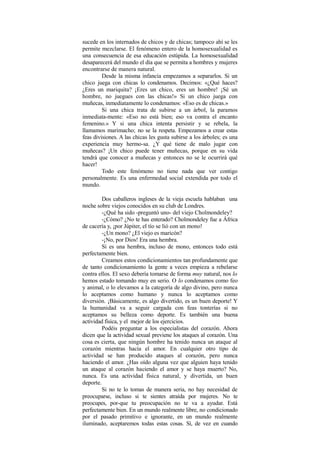 sucede en los internados de chicos y de chicas; tampoco ahí se les
permite mezclarse. El fenómeno entero de la homosexualidad es
una consecuencia de esa educación estúpida. La homosexualidad
desaparecerá del mundo el día que se permita a hombres y mujeres
encontrarse de manera natural.
Desde la misma infancia empezamos a separarlos. Si un
chico juega con chicas lo condenamos. Decimos: «¿Qué haces?
¿Eres un mariquita? ¡Eres un chico, eres un hombre! ¡Sé un
hombre, no juegues con las chicas!» Si un chico juega con
muñecas, inmediatamente lo condenamos: «Eso es de chicas.»
Si una chica trata de subirse a un árbol, la paramos
inmediata-mente: «Eso no está bien; eso va contra el encanto
femenino.» Y si una chica intenta persistir y se rebela, la
llamamos marimacho; no se la respeta. Empezamos a crear estas
feas divisiones. A las chicas les gusta subirse a los árboles; es una
experiencia muy hermo-sa. ¿Y qué tiene de malo jugar con
muñecas? ¡Un chico puede tener muñecas, porque en su vida
tendrá que conocer a muñecas y entonces no se le ocurrirá qué
hacer!
Todo este fenómeno no tiene nada que ver contigo
personalmente. Es una enfermedad social extendida por todo el
mundo.
Dos caballeros ingleses de la vieja escuela hablaban una
noche sobre viejos conocidos en su club de Londres.
-¿Qué ha sido -preguntó uno- del viejo Cholmondeley?
-¿Cómo? ¿No te has enterado? Cholmondeley fue a África
de cacería y, ¡por Júpiter, el tío se lió con un mono!
-¿Un mono? ¿El viejo es maricón?
-¡No, por Dios! Era una hembra.
Si es una hembra, incluso de mono, entonces todo está
perfectamente bien.
Creamos estos condicionamientos tan profundamente que
de tanto condicionamiento la gente a veces empieza a rebelarse
contra ellos. El sexo debería tomarse de forma muy natural, nos lo
hemos estado tomando muy en serio. O lo condenamos como feo
y animal, o lo elevamos a la categoría de algo divino, pero nunca
lo aceptamos como humano y nunca lo aceptamos como
diversión. ¡Básicamente, es algo divertido, es un buen deporte! Y
la humanidad va a seguir cargada con feas tonterías si no
aceptamos su belleza como deporte. Es también una buena
actividad física, y el mejor de los ejercicios.
Podéis preguntar a los especialistas del corazón. Ahora
dicen que la actividad sexual previene los ataques al corazón. Una
cosa es cierta, que ningún hombre ha tenido nunca un ataque al
corazón mientras hacía el amor. En cualquier otro tipo de
actividad se han producido ataques al corazón, pero nunca
haciendo el amor. ¿Has oído alguna vez que alguien haya tenido
un ataque al corazón haciendo el amor y se haya muerto? No,
nunca. Es una actividad física natural, y divertida, un buen
deporte.
Si no te lo tomas de manera seria, no hay necesidad de
preocuparse, incluso si te sientes atraída por mujeres. No te
preocupes, por-que tu preocupación no te va a ayudar. Está
perfectamente bien. En un mundo realmente libre, no condicionado
por el pasado primitivo e ignorante, en un mundo realmente
iluminado, aceptaremos todas estas cosas. Sí, de vez en cuando
 