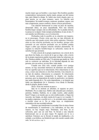 mucho mejor que un hombre y una mujer. Dos hombres pueden
comprenderse mutuamente mucho mejor, porque son del mismo
tipo, pero faltará la chispa. Sí, habrá una cierta alegría, pero no
gran poesía, no un gran romance, suave. La relación será
homeopática. No tendrá aventura, sorpresas: prudente, segura, con
más comprensión, menos conflicto, menos críticas persistentes...
Una relación homosexual es como un poco de sacarina,
demasiado dulce, un poco nauseabunda. Pero una relación
hombre/mujer siempre está en dificultades. No te puedes dormir,
tu pareja no te dejará. Están siempre pinchándose el uno al otro. Y
son mundos tan diferentes; esa es la atracción.
Profundiza todo lo posible en tu relación con mujeres,
no te preocupes. Pronto verás que hay un tipo diferente de
relación que sólo puede existir entre polos opuestos. Entonces
entra en una relación profunda con un hombre, porque sólo
entrando en una relación profunda con un hombre podrás
llegar a saber que ninguna relación satisface plenamente. Ni
siquiera la relación hombre/mujer es suficiente; nunca da la
satisfacción que promete.
Y sólo a través de tu propia experiencia -no a través de lo
que dicen los budas, no a través de lo que yo digo-, sólo a través
de tu propia experiencia podrás trascender todas las relaciones un
día. Entonces podrás ser feliz sola. Y la persona que puede ser feliz
sola es realmente un individuo. Si tu felicidad depende de otra
persona, eres un esclavo; no eres libre, estás atado.
Cuando eres feliz solo, cuando puedes vivir contigo
mismo, no hay necesidad intrínseca de mantener una relación.
Eso no significa que no te relacionarás. Pero relacionarse es una
cosa, y tener una relación es otra bien distinta. Una relación es
un tipo de atadura, relacionarse es compartir. Te relacionarás
con muchas personas, compartirás tu alegría con muchas
personas, pero no dependerás de nadie en particular y no dejarás
que nadie dependa de ti. No serás dependiente, y no dejarás que
nadie sea dependiente de ti. Entonces vives desde la libertad,
desde la alegría, desde el amor.
Dices: «Esto me molesta un poco.»
Que no te moleste en absoluto, ni siquiera un poco.
Disfrútalo. No es culpa tuya. Habéis sido educados por cristianos,
jainistas, hindúes, budistas, no es culpa vuestra. ¿Qué puedes
hacer? Llegas a un mundo que ya está condicionado, y llegas tan
inocente, tan limpia, sin darte cuenta de lo que te va a suceder. Y
tus padres empiezan a escribir en ti, y la sociedad entera empieza
a escribir cosas en ti. No es culpa tuya, es simplemente
sintomático de una sociedad enferma.
Tenemos que transformar la sociedad. Pero la única forma
de transformarla es transformar a los individuos; no hay otra
manera, no hay ningún atajo. Disfrútalo, está bien, no es
suficiente, pero aun así está bien. Te llevará a una relación
heterosexual; eso es un poco mejor. Ni siquiera eso te va a
satisfacer. Entonces eso te llevará al estado de meditación, a la
soledad, a esa belleza, esa bendición que sólo sucede cuando estás
solo. (
Be Still and Know, cap. 1).
 