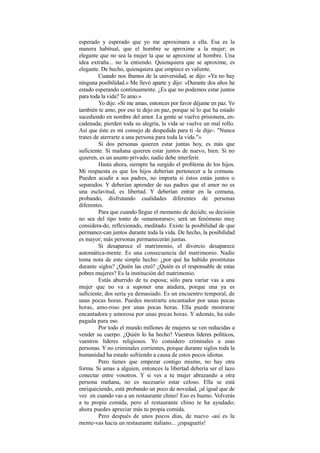 esperado y esperado que yo me aproximara a ella. Esa es la
manera habitual, que el hornbre se aproxime a la mujer; es
elegante que no sea la mujer la que se aproxime al hombre. Una
idea extraña... no la entiendo. Quienquiera que se aproxime, es
elegante. De hecho, quienquiera que empiece es valiente.
Cuando nos íbamos de la universidad, se dijo: «Ya no hay
ninguna posibilidad.» Me llevó aparte y dijo: «Durante dos años he
estado esperando continuamente. ¿Es que no podemos estar juntos
para toda la vida? Te amo.»
Yo dije: «Si me amas, entonces por favor déjame en paz. Yo
también te amo, por eso te dejo en paz, porque sé lo que ha estado
sucediendo en nombre del amor. La gente se vuelve prisionera, en-
cadenada; pierden toda su alegría, la vida se vuelve un mal rollo.
Así que éste es mi consejo de despedida para ti -le dije-: "Nunca
trates de aterrarte a una persona para toda la vida."»
Si dos personas quieren estar juntas hoy, es más que
suficiente. Si mañana quieren estar juntos de nuevo, bien. Si no
quieren, es un asunto privado; nadie debe interferir.
Hasta ahora, siempre ha surgido el problema de los hijos.
Mi respuesta es que los hijos deberían pertenecer a la comuna.
Pueden acudir a sus padres, no importa si éstos están juntos o
separados. Y deberían aprender de sus padres que el amor no es
una esclavitud, es libertad. Y deberían entrar en la comuna,
probando, disfrutando cualidades diferentes de personas
diferentes.
Para que cuando llegue el momento de decidir, su decisión
no sea del tipo tonto de «enamorarse»; será un fenómeno muy
considera-do, reflexionado, meditado. Existe la posibilidad de que
permanez-can juntos durante toda la vida. De hecho, la posibilidad
es mayor; más personas permanecerán juntas.
Si desaparece el matrimonio, el divorcio desaparece
automática-mente. Es una consecuencia del matrimonio. Nadie
toma nota de este simple hecho: ¿por qué ha habido prostitutas
durante siglos? ¿Quién las creó? ¿Quién es el responsable de estas
pobres mujeres? Es la institución del matrimonio.
Estás aburrido de tu esposa; sólo para variar vas a una
mujer que no va a suponer una atadura, porque una ya es
suficiente, dos sería ya demasiado. Es un encuentro temporal, de
unas pocas horas. Puedes mostrarte encantador por unas pocas
horas, amo-roso por unas pocas horas. Ella puede mostrarse
encantadora y amorosa por unas pocas horas. Y además, ha sido
pagada para eso.
Por todo el mundo millones de mujeres se ven reducidas a
vender su cuerpo. ¿Quién lo ha hecho? Vuestros líderes políticos,
vuestros líderes religiosos. Yo considero criminales a esas
personas. Y no criminales corrientes, porque durante siglos toda la
humanidad ha estado sufriendo a causa de estos pocos idiotas.
Pero tienes que empezar contigo mismo, no hay otra
forma. Si amas a alguien, entonces la libertad debería ser el lazo
conectar entre vosotros. Y si ves a tu mujer abrazando a otra
persona mañana, no es necesario estar celoso. Ella se está
enriqueciendo, está probando un poco de novedad, ¡al igual que de
vez en cuando vas a un restaurante chino! Eso es bueno. Volverás
a tu propia comida, pero el restaurante chino te ha ayudado;
ahora puedes apreciar más tu propia comida.
Pero después de unos pocos días, de nuevo -así es la
mente-vas hacia un restaurante italiano... ¡espaguetis!
 