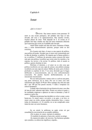 Capítulo 6
Amor
¿Qué es el amor?
DEPENDE. Hay tantos amores como personas. El
amor es una escala jerárquica, del peldaño más bajo al más
elevado, del sexo a la supraconciencia. Hay muchos niveles,
muchos planos de amor. Todo depende de ti. Si existes en el
peldaño más bajo, tendrás una idea del amor totalmente diferente
que la persona que existe en el peldaño más elevado.
Adolf Hitler tendrá una idea del amor; Gautama el Buda,
otra; y serán diametralmente opuestas, porque están en dos
extremos.
En el punto más bajo, el amor es una especie de política,
una política de poder. Siempre que el amor está contaminado por
la idea de dominar, es política. No importa que lo llames política o
no; es política. Y millones de personas nunca conocen del amor
más que esta política, la política que existe entre los maridos y las
esposas, los novios y las novias. Es política, todo el asunto es
político, quieres dominar al otro.
Disfrutas el dominio, y el amor no es otra cosa que
política recubierta con una capa de azúcar, una pildora amarga
recubierta con una capa de azúcar. Hablas de amor, pero el deseo
profundo es explotar al otro. Y no estoy diciendo que lo hagas
deliberada o conscientemente, aún no eres suficientemente
consciente. No puedes hacerlo deliberadamente; es un
mecanismo inconsciente.
Por eso tanta posesión y tantos celos se vuelven una parte,
una parte intrínseca, de tu amor. Por eso el amor crea más
sufrimiento que alegría. El 99 por 100 es amargo; hay sólo una capa
del 1 por 100 que has puesto encima. Y tarde o temprano ese
azúcar desaparece.
Cuando estás al principio de una historia de amor, esos días
de luna de miel, saboreas algo dulce. Pronto ese azúcar se gasta, y
las realidades empiezan a aparecer en toda su desnudez y todo el
asunto se vuelve feo.
Millones de personas han decidido no volver a amar a seres
huma-nos. Es mejor amar a un perro, a un gato, a un loro, es
mejor amar un coche, porque puedes dominarlos bien, y nunca
tratan de dominarte a ti. Es sencillo; no es tan complicado como
tratar de estar con seres humanos.
En un cóctel, la anfitriona no pudo evitar oír por
casualidad la conversación de un amable caballero.
-Oh, la adoro, la venero -declaró el caballero.
-Yo también la adoraría si fuera mía -asintió su amigo.
-Su manera de andar y de moverse. Sus hermosos grandes
ojos castaños, su cabeza tan orgullosa y erguida...
 