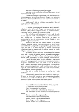 -Eres muy afortunado -comentó su amigo.
-¿Y sabes lo que me fascina realmente? La manera en que
me mordisquea la oreja.
-Señor -interrumpió la anfitriona-. No he podido evitar
oír esas palabras tan cariñosas. En estos tiempos con tantísimos
divorcios, admiro a un hombre que ama tan apasionadamente a
su esposa.
-¿Mi esposa? -dijo el caballero, sorprendido-. No, ¡mi
yegüa ganadora en las carreras!
La gente se está enamorando de caballos, perros, animales,
máquinas, cosas. ¿Por qué? Porque estar enamorado de seres
humanos se ha vuelto un completo infierno, un conflicto continuo,
cargado de críticas, siempre por el cuello del otro.
Esta es la forma más baja de amor. No hay nada de malo
en ella si puedes usarla como trampolín, si puedes usarla como
una meditación. Si puedes observarla, si tratas de
comprenderla, en esa comprensión misma llegarás a otro
peldaño, empezarás a elevarte.
Sólo en la cima más alta, cuando el amor ya no es una
relación, cuando el amor se vuelve un estado de tu ser, el loto se
abre totalmente y desprende un gran perfume, pero sólo en la
cima más alta. En su punto más bajo, el amor es tan sólo una
relación política. En su punto más elevado, el amor es un estado
religioso de conciencia.
Yo también os amo, Buda ama, Jesús ama, pero su amor no
exige nada a cambio. Su amor lo dan por la pura alegría de darlo;
no es un negocio. De ahí su belleza radiante, de ahí su belleza
trascen-dental. Supera todos los gozos que hayas podido conocer.
Cuando yo hablo sobre el amor, hablo del amor como
estado. No se dirige a nadie en concreto: no amas a esta persona o
a aquélla, simplemente amas. Eres amor. En vez de decir que
amas a alguien, será mejor decir que eres amor. De forma que
quien sea capaz de participar, puede participar. Ante quien sea
capaz de beber de tus fuentes infinitas de ser, tú estás disponible,
estás disponible incondicionalmente.
Eso sólo es posible si el amor se vuelve más y más
meditativo.
«Medicina» y «meditación» provienen de la misma raíz.
El amor tal como tú lo conoces es una especie de enfermedad:
necesita la medicina de la meditación. Si pasa por la meditación, se
purifica. Y cuanto más purificado está, más extático es.
Nancy estaba tomando café con Helen. Nancy preguntó:
-¿Cómo sabes que tu marido te ama?
-Saca la basura todas las mañanas.
-Eso no es amor. Eso es buen trabajo doméstico.
-Mi marido me da todo el dinero que necesito para mis
gastos.
-Eso no es amor. Eso es generosidad.
-Mi marido nunca mira a otras mujeres.
-Eso no es amor. Eso es cortedad de vista.
-John siempre me abre la puerta.
-Eso no es amor. Eso son buenos modales.
 