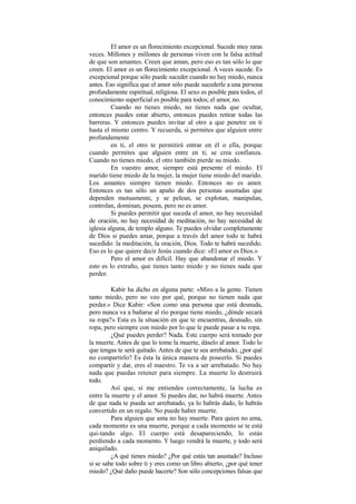 El amor es un florecimiento excepcional. Sucede muy raras
veces. Millones y millones de personas viven con la falsa actitud
de que son amantes. Creen que aman, pero eso es tan sólo lo que
creen. El amor es un florecimiento excepcional. A veces sucede. Es
excepcional porque sólo puede suceder cuando no hay miedo, nunca
antes. Eso significa que el amor sólo puede sucederle a una persona
profundamente espiritual, religiosa. El sexo es posible para todos, el
conocimiento superficial es posible para todos; el amor, no.
Cuando no tienes miedo, no tienes nada que ocultar,
entonces puedes estar abierto, entonces puedes retirar todas las
barreras. Y entonces puedes invitar al otro a que penetre en ti
hasta el mismo centro. Y recuerda, si permites que alguien entre
profundamente
en ti, el otro te permitirá entrar en él o ella, porque
cuando permites que alguien entre en ti, se crea confianza.
Cuando no tienes miedo, el otro también pierde su miedo.
En vuestro amor, siempre está presente el miedo. El
marido tiene miedo de la mujer, la mujer tiene miedo del marido.
Los amantes siempre tienen miedo. Entonces no es amor.
Entonces es tan sólo un apaño de dos personas asustadas que
dependen mutuamente, y se pelean, se explotan, manipulan,
controlan, dominan, poseen, pero no es amor.
Si puedes permitir que suceda el amor, no hay necesidad
de oración, no hay necesidad de meditación, no hay necesidad de
iglesia alguna, de templo alguno. Te puedes olvidar completamente
de Dios si puedes amar, porque a través del amor todo te habrá
sucedido: la meditación, la oración, Dios. Todo te habrá sucedido.
Eso es lo que quiere decir Jesús cuando dice: «El amor es Dios.»
Pero el amor es difícil. Hay que abandonar el miedo. Y
esto es lo extraño, que tienes tanto miedo y no tienes nada que
perder.
Kabir ha dicho en alguna parte: «Miro a la gente. Tienen
tanto miedo, pero no veo por qué, porque no tienen nada que
perder.» Dice Kabir: «Son como una persona que está desnuda,
pero nunca va a bañarse al río porque tiene miedo, ¿dónde secará
su ropa?» Esta es la situación en que te encuentras, desnudo, sin
ropa, pero siempre con miedo por lo que le puede pasar a tu ropa.
¿Qué puedes perder? Nada. Este cuerpo será tomado por
la muerte. Antes de que lo tome la muerte, dáselo al amor. Todo lo
que tengas te será quitado. Antes de que te sea arrebatado, ¿por qué
no compartirlo? Es ésta la única manera de poseerlo. Si puedes
compartir y dar, eres el maestro. Te va a ser arrebatado. No hay
nada que puedas retener para siempre. La muerte lo destruirá
todo.
Así que, si me entiendes correctamente, la lucha es
entre la muerte y el amor. Si puedes dar, no habrá muerte. Antes
de que nada te pueda ser arrebatado, ya lo habrás dado, lo habrás
convertido en un regalo. No puede haber muerte.
Para alguien que ama no hay muerte. Para quien no ama,
cada momento es una muerte, porque a cada momento se te está
qui-tando algo. El cuerpo está desapareciendo, lo estás
perdiendo a cada momento. Y luego vendrá la muerte, y todo será
aniquilado.
¿A qué tienes miedo? ¿Por qué estás tan asustado? Incluso
si se sabe todo sobre ti y eres como un libro abierto, ¿por qué tener
miedo? ¿Qué daño puede hacerte? Son sólo concepciones falsas que
 