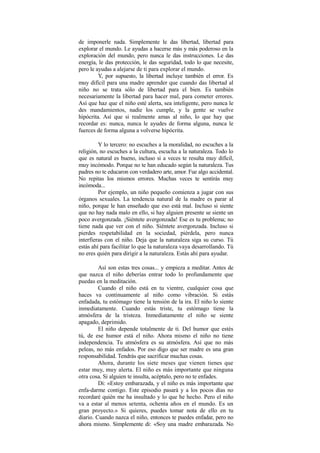 de imponerle nada. Simplemente le das libertad, libertad para
explorar el mundo. Le ayudas a hacerse más y más poderoso en la
exploración del mundo, pero nunca le das instrucciones. Le das
energía, le das protección, le das seguridad, todo lo que necesite,
pero le ayudas a alejarse de ti para explorar el mundo.
Y, por supuesto, la libertad incluye también el error. Es
muy difícil para una madre aprender que cuando das libertad al
niño no se trata sólo de libertad para el bien. Es también
necesariamente la libertad para hacer mal, para cometer errores.
Así que haz que el niño esté alerta, sea inteligente, pero nunca le
des mandamientos, nadie los cumple, y la gente se vuelve
hipócrita. Así que si realmente amas al niño, lo que hay que
recordar es: nunca, nunca le ayudes de forma alguna, nunca le
fuerces de forma alguna a volverse hipócrita.
Y lo tercero: no escuches a la moralidad, no escuches a la
religión, no escuches a la cultura, escucha a la naturaleza. Todo lo
que es natural es bueno, incluso si a veces te resulta muy difícil,
muy incómodo. Porque no te han educado según la naturaleza. Tus
padres no te educaron con verdadero arte, amor. Fue algo accidental.
No repitas los mismos errores. Muchas veces te sentirás muy
incómoda...
Por ejemplo, un niño pequeño comienza a jugar con sus
órganos sexuales. La tendencia natural de la madre es parar al
niño, porque le han enseñado que eso está mal. Incluso si siente
que no hay nada malo en ello, si hay alguien presente se siente un
poco avergonzada. ¡Siéntete avergonzada! Ese es tu problema; no
tiene nada que ver con el niño. Siéntete avergonzada. Incluso si
pierdes respetabilidad en la sociedad, piérdela, pero nunca
interfieras con el niño. Deja que la naturaleza siga su curso. Tú
estás ahí para facilitar lo que la naturaleza vaya desarrollando. Tú
no eres quién para dirigir a la naturaleza. Estás ahí para ayudar.
Así son estas tres cosas... y empieza a meditar. Antes de
que nazca el niño deberías entrar todo lo profundamente que
puedas en la meditación.
Cuando el niño está en tu vientre, cualquier cosa que
haces va continuamente al niño como vibración. Si estás
enfadada, tu estómago tiene la tensión de la ira. El niño lo siente
inmediatamente. Cuando estás triste, tu estómago tiene la
atmósfera de la tristeza. Inmediatamente el niño se siente
apagado, deprimido.
El niño depende totalmente de ti. Del humor que estés
tú, de ese humor está el niño. Ahora mismo el niño no tiene
independencia. Tu atmósfera es su atmósfera. Así que no más
peleas, no más enfados. Por eso digo que ser madre es una gran
responsabilidad. Tendrás que sacrificar muchas cosas.
Ahora, durante los siete meses que vienen tienes que
estar muy, muy alerta. El niño es más importante que ninguna
otra cosa. Si alguien te insulta, acéptalo, pero no te enfades.
Di: «Estoy embarazada, y el niño es más importante que
enfa-darme contigo. Este episodio pasará y a los pocos días no
recordaré quién me ha insultado y lo que he hecho. Pero el niño
va a estar al menos setenta, ochenta años en el mundo. Es un
gran proyecto.» Si quieres, puedes tomar nota de ello en tu
diario. Cuando nazca el niño, entonces te puedes enfadar, pero no
ahora mismo. Simplemente di: «Soy una madre embarazada. No
 