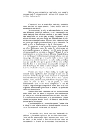 Dale tu amor, comparte tu experiencia, pero nunca le
impongas nada. Y entonces crecerá y será una bella persona.
Don't
Look Befare You Leap, cap. 30..
Cuando di a luz a mi primer hijo, sentí que y o también
estaba naciendo de alguna manera. ¿Puedes hablar sobre el
nacimiento de una madre?
Siempre que nace un niño, no sólo nace el niño -esa es una
parte del asunto-; también la madre nace. Antes era una mujer co-
rriente; mediante el nacimiento se convierte en una madre. Por una
parte nace el niño; por la otra, nace la madre. Y una madre es to-
talmente diferente a una mujer. Existe una diferencia, toda su exis-
tencia se vuelve cualitativamente diferente. Antes puede que fuera
una esposa, una amada, pero de pronto eso ya no es importante. Ha
nacido un niño, ha llegado un nuevo tipo de vida: es madre.
Es por eso por lo que los maridos siempre tienen miedo a
los niños. Básicamente nunca les gustan los niños porque un
tercer miembro entra en la relación; y no sólo entra, sino que
este tercer miembro se convierte en el centro. Y después de eso la
mujer ya nunca es la misma esposa, es diferente. Después de eso,
si un marido quiere realmente amor tiene que volverse como un
hijo, porque esta mujer que se ha vuelto madre ya nunca puede
ser una esposa corriente otra vez. Se ha vuelto madre, ya no hay
nada que hacer. Lo único que te queda es volverte como un hijo
para ella. Esta es la única manera en que puedes conseguir su
amor de nuevo; de otra forma, su amor se dirigirá a su hijo.
The
Mustard Seed: My Most Loved Cospel on Jesús, cap. 18..
Cuando una mujer se hace madre, le sucede algo
tremenda-mente significativo. Para una mujer es casi como un
nuevo naci-miento. Es algo que resulta muy difícil de comprender
para un hombre a no ser que sea creativo. Si él ha dado a luz una
pintura o poema, entonces quizá pueda hacerse una pequeña idea.
Cuando un poeta ha dado a luz un poema, se siente
tremendamente feliz. Nadie puede comprender lo que ha
sucedido simplemente por componer un poema. Pero no es sólo
un poema. Había mucha agitación en su interior, y el poema ha
clarificado muchas cosas.
Pero eso no es nada comparado con una mujer que se ha
hecho madre, nada. Un poema es un poema: en el momento en
que nace ya está muerto. Cuando está dentro del poeta tiene vida;
en el momento en que se lo expresa es un mueble muerto. Puedes
colgarlo en la pared. Puedes tirarlo a la basura o hacer lo que
quieras, pero ya no está vivo.
Cuando una mujer da a luz un niño, es vida. Cuando mira
al niño a los ojos, mira su propio ser. Cuando un niño empieza a
crecer, ella crece con él.
Get Out ofYour Own Way, cap. 3.
Este maratón loco, dulce, delicioso, totalmente ab-
sorbente y físicamente agotador que se llama maternidad...
Desde que esta bola de fuego llegó a nosotros -hace ahora casi
dos años-, no ha habido ni una sola noche con sueño no
interrumpido, ni un solo día de descanso. Y la sensación de
 