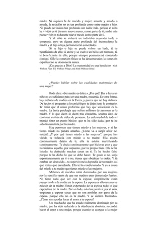 madre. Ni siquiera la de marido y mujer, amante y amado o
amada, la relación no es tan profunda como entre madre e hijo.
No puede ser nunca tan profunda con nadie más, porque el niño
ha vivido en ti durante nueve meses, como parte de ti; nadie más
puede vivir en ti durante nueve meses como parte de ti.
Y el niño se volverá un individuo separado tarde o
temprano, pero en alguna parte profunda del inconsciente la
madre y el hijo o hija permanecerán conectados.
Si tu hijo o hija se puede volver un buda, tú te
beneficiarás de ello; si crece y se vuelve un bello ser humano, tú
te beneficiarás de ello, porque siempre permanecerá conectado
contigo. Sólo la conexión física se ha desconectado; la conexión
espiritual no se desconecta nunca.
¡Da gracias a Dios! La maternidad es una bendición.
Walk
Without Feet, Fly Without Wings and think Without Mind.
.
¿Puedes hablar sobre las cualidades maternales de
una mujer?
Buda dice: «Ser madre es dulce.» ¿Por qué? Dar a luz a un
niño no es suficiente para ser una madre, recuerda. De otra forma,
hay millones de madres en la Tierra, y parece que no hay dulzura.
De hecho, si preguntas a los psicólogos te dirán justo lo contrario.
Te dirán que el único problema que hay que solucionar es la
madre. La única patología que sufren millones de personas es la
madre. Y lo que dicen lo dicen tras cincuenta, sesenta años de
continuo análisis de miles de personas. La enfermedad de todo el
mundo tiene un punto básico: que te ha sido dada, que te ha
sido transmitida por tu madre.
Hay personas que tienen miedo a las mujeres, y si les
tienes miedo no puedes amarlas. ¿Cómo va a surgir amor del
miedo? ¿Y por qué tienes miedo a las mujeres?, porque has
vivido tu infancia con miedo a tu madre. Ella estaba
continuamente detrás de ti, ella te estaba martilleando
continuamente. Te decía continuamente que hicieras esto y que
no hicieras aquello, por supuesto, por tu propio bien. Ella te ha
lisiado, ha destruido muchas cosas en ti. Te ha hecho falso
porque te ha dicho lo que se debe hacer. Te guste o no, surja
espontáneamente en ti o no, tienes que obedecer la orden. Y tú
estabas tan desvalido... tu supervivencia dependía de tu madre, así
que tenías que escucharla. Ella te ha condicionado. Y es a causa
del miedo a tu madre que tienes miedo a las mujeres.
Millones de maridos están dominados por sus mujeres
por la sencilla razón de que sus madres eran demasiado fuertes.
No tiene nada que ver con la esposa; simplemente están
proyectando a la madre en la esposa. La esposa es sólo una nueva
edición de la madre. Están esperando de la esposa todo lo que
esperaban de la madre. Por un lado, esto los paraliza; por el otro,
empiezan a esperar cosas que no son posibles por parte de la
esposa, porque ella no es tu madre. Y se sienten frustrados.
¿Cómo vas a poder hacer el amor a tu esposa?
Un muchacho que ha estado realmente dominado por su
madre, que ha sido reducido a la obediencia absoluta, no podrá
hacer el amor a una mujer, porque cuando se acerque a la mujer
 
