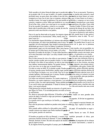 Verlo suceder es la única forma de dejar que te suceda más ade
en tu propia vida. Si ves que tu padre y tu madre comparten un
profundo amor, un gran amor, que cuidan el uno del otro, que son
compasivos el uno con el otro, que se respetan, entonces has
suceder el amor. Así surge la esperanza. Cae una semilla en tu
corazón y empieza a crecer. Sabes que también te va a suceder a ti.
Si no lo has visto, ¿cómo vas a creer que te va a suceder a ti tam
Si no les sucedió a tus padres, ¿cómo te va a suceder
harás todo lo posible para evitar que te suceda; de otra for
parecerá como una traición a tus padres.
Esto es lo que he observado en la gente: las mujeres siguen di
en lo profundo de su inconsciente: «Mira, mamá, estoy su
tanto como tú.»
Los muchachos siguen diciéndose a sí mismos más adelante: «Papá,
no te preocupes, mi vida es tan desdichada como la tuya. No te he
superado, no te he traicionado. Sigo siendo la misma persona
desdichada que eras tú. Llevo la cadena, la tradición.
representante, papá, no te he traicionado. Mira, estoy hacien
lo mismo que tú solías hacer con mi madre, se lo estoy
haciendo a la madre de mis hijos. Y lo que solías hacerme a mí,
se lo estoy haciendo a mis hijos. Los estoy criando como tú me
criaste a mí.»
Pero la idea misma de criar a los niños es una tontería. Como
mucho, puedes ayudar, pero no puedes criarlos. La idea misma
de formar a los niños es una tontería, no sólo es una tontería, es
muy dañina, inmensamente dañina. No puedes formar... Un niño
no es una cosa, no es algo que se pueda formar.
Un niño es como un árbol. Sí, le puedes ayudar. Puedes prepa
el terreno, puedes poner fertilizantes, puedes regar, puedes ver
si el Sol llega a la planta o no, eso es todo. Pero no es que tú estés
criando laplanta, está brotando por sí misma. Puedes ayudarla;
no puedes criarla y no puedes formarla.
Los niños son misterios inmensos. En cuanto empiezas a
formarlos, en cuanto empiezas a crear patrones y un carácter
en torno a ellos, los estás aprisionando. Nunca podrán perdonarte.
Y eso será lo único que aprenderán. Y harán lo mismo con sus
hijos, y así sucesivamente.
Cada generación continúa dando sus neurosis a la gente nueva
que llega a la Tierra. Y la sociedad persiste con toda su locura,
su sufrimiento.
No, ahora es necesario algo diferente. El hombre se ha hecho
mayor de edad y la familia es algo que pertenece al pasado; no
tiene ningún futuro.
La comuna será lo que sustituya a la familia, y será mucho más
beneficiosa.
Pero sólo las personas meditativas pueden estar juntas en una
comuna.
Sólo cuando sabéis celebrar la vida podéis estar juntos;
cuando conoces ese espacio que llamo meditación puedes es
con la gente, puedes ser amoroso.
El hombre no puede ser feliz sin libertad, y vuestra vieja
estructura familiar destruía la libertad. Y como destruía la
libertad, destruía el amor. Ha sido una especie de medida necesaria
para la supervivencia.
Sí, de alguna forma ha protegido el cuerpo, pero ha destruido el
alma. Ya no es necesaria. Tenemos q
Esto es mucho más esencial y much
La familia no tiene futuro, no como s
Lo que sí tiene futuro es el amor y l
«Marido» y «esposa» se van a conve
Y cuando monopolizas a una mujer
monopolizas a los niños. Estoy totalm
Thomas Cordón. Él dice:«Creo que t
potencial de abusar de sus hijos, porq
criar niños es mediante el poder y la
Creo que es destructivo que tantos p
mi hijo, puedo hacer lo que quiera c
destructivo, tener la idea: "Es mi h
venga
en gana con él."» Un niño no es una
coche. No puedes hacer lo que te ven
través de ti, pero no te pertenece
existencia.
Como mucho, eres un guardián; no
Pero la idea entera de la familia es un
propiedades, posees una mujer, posee
niños, y la posesión es un veneno.
Por todo ello, estoy en contra de la fa
que los que sean realmente felices en
amorosas- tengan que destruirlas. N
familia ya es una comuna, una pequ
Y, por supuesto, una comuna mayor s
posibilidades, más gente. Gentes dife
diferentes, gentes diferentes aportan
gentes diferentes aportan alientos dif
gentes diferentes aportan rayos de lu
deberían entrar en contacto con tanto
como sea posible, para que puedan e
la libertad de elegir.
Y deberían enriquecerse, porque al
están obsesionados con la cara de su
Así, podrán amar a muchas más muj
La vida será mucho más una aventu
He oído que:
Una madre en unos grandes alma
partamento
de juguetes. Al divisar un gigantesco
subió
a él y empezó a mecerse durante casi
-Venga, hijo -suplicó la madre-, ten
cena
de papá. -El muchachito se negó a
de la
madre fueron en vano. El directo
intentó
también persuadir al chico, pero
desesperados,
llamaron al psiquiatra de los almacen
Se acercó suavemente y susurró al
diatamente
 