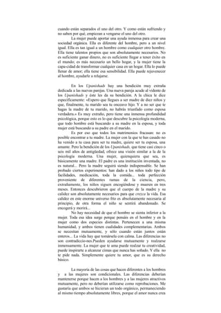 cuando están separados el uno del otro. Y como están sufriendo y
no saben por qué, empiezan a vengarse el uno del otro.
La mujer puede aportar una ayuda inmensa para crear una
sociedad orgánica. Ella es diferente del hombre, pero a un nivel
igual. Ella es tan igual a un hombre como cualquier otro hombre.
Ella tiene talentos propios que son absolutamente necesarios. No
es suficiente ganar dinero, no es suficiente llegar a tener éxito en
el mundo; es más necesario un bello hogar, y la mujer tiene la
capa-cidad de transformar cualquier casa en un hogar. Ella lo puede
llenar de amor; ella tiene esa sensibilidad. Ella puede rejuvenecer
al hombre, ayudarle a relajarse.
En los Upanishads hay una bendición muy extraña
dedicada a las nuevas parejas. Una nueva pareja acude al vidente de
los Upanishads y éste les da su bendición. A la chica le dice
específicamente: «Espero que llegues a ser madre de diez niños y
que, finalmente, tu marido sea tu onceavo hijo. Y a no ser que te
hagas la madre de tu marido, no habrás triunfado como esposa
verdadera.» Es muy extraño, pero tiene una inmensa profundidad
psicológica, porque esto es lo que descubre la psicología moderna,
que todo hombre está buscando a su madre en la esposa, y toda
mujer está buscando a su padre en el marido.
Es por eso que todos los matrimonios fracasan: no es
posible encontrar a tu madre. La mujer con la que te has casado no
ha venido a tu casa para ser tu madre, quiere ser tu esposa, una
amante. Pero la bendición de los Upanishads, que tiene casi cinco o
seis mil años de antigüedad, ofrece una visión similar a la de la
psicología moderna. Una mujer, quienquiera que sea, es
básicamente una madre. El padre es una institución inventada, no
es natural... Pero la madre seguirá siendo indispensable. Se han
probado ciertos experimentos: han dado a los niños todo tipo de
facilidades, medicación, toda la comida... toda perfección
proveniente de diferentes ramas de la ciencia, pero,
extrañamente, los niños siguen encogiéndose y mueren en tres
meses. Entonces descubrieron que el cuerpo de la madre y su
calidez son absolutamente necesarios para que crezca la vida. Esa
calidez en este enorme universo frío es absolutamente necesaria al
principio, de otra forma el niño se sentirá abandonado. Se
encogerá y morirá...
No hay necesidad de que el hombre se sienta inferior a la
mujer. Toda esa idea surge porque pensáis en el hombre y en la
mujer como dos especies distintas. Pertenecen a una misma
humanidad, y ambos tienen cualidades complementarias. Ambos
se necesitan mutuamente, y sólo cuando están juntos están
enteros... La vida hay que tomársela con calma. Las diferencias no
son contradiccio-nes.Pueden ayudarse mutuamente y realzarse
inmensamente. La mujer que te ama puede realzar tu creatividad,
puede inspirarte a alcanzar cimas que nunca has soñado. Y ella no
te pide nada. Simplemente quiere tu amor, que es su derecho
básico.
La mayoría de las cosas que hacen diferentes a los hombres
y a las mujeres son condicionales. Las diferencias deberían
mantenerse porque hacen a los hombres y a las mujeres atractivos
mutuamente, pero no deberían utilizarse como reprobaciones. Me
gustaría que ambos se hicieran un todo orgánico, permaneciendo
al mismo tiempo absolutamente libres, porque el amor nunca crea
 