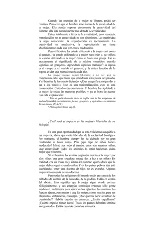 Cuando las energías de la mujer se liberen, podrá ser
creativa. Pero creo que el hombre tiene miedo de la creatividad de
la mujer. Ella puede superar ciertamente la creatividad del
hombre; ella está naturalmente más dotada de creatividad.
Estoy totalmente a favor de la creatividad, pero recuerda,
reproducción no es creatividad; no son sinónimos. La creatividad
es algo consciente, la reproducción es inconsciente. La
creatividad es meditativa, la reproducción no tiene
absolutamente nada que ver con la meditación.
Pero el hombre ha estado utilizando a la mujer casi como
al ganado. Ha estado utilizando a la mujer para criar a. sus niños;
ha estado utilizando a la mujer como si fuera una granja. Ese es
exactamente el significado de la palabra «marido»: marido
significa «el granjero». Agricultura significa maridaje3
: la esposa
es el campo y el marido el granjero, y la única función de la
esposa es dar una buena cosecha cada año.
La mujer nunca puede liberarse a no ser que se
comprenda esto: que tiene que abandonar esta pauta del pasado.
Y el hombre le ha estado diciendo: «¡Eres magnífica porque das a
luz a los niños!» Esto es una racionalización, esto es una
consolación. Cuidado con esos trucos. El hombre ha explotado a
la mujer de todas las maneras posibles, y ya es hora de acabar
con esta explotación4
.
1
Esto es particularmente cierto en inglés: una de las acepciones de
husband (marido) es ciertamente farmer (granjero), y agriculture es sinónimo
de hus-bandry. (N. del T.)
4
Philosophia Ultima, cap.16.
¿Cuál será el impacto en las mujeres liberadas de su
biología?
Es una gran oportunidad que se está volviendo asequible a
las mujeres, ahora que están liberadas de la esclavitud biológica.
Por supuesto, el hombre siempre las ha alabado por su gran
creatividad al tener niños. Pero ¿qué tipo de niños habéis
producido? Mirad por todo el mundo: estos son vuestros niños,
¡qué creatividad! Todos los animales lo están haciendo, quizá
mejor que vosotros.
Sí, el hombre ha venido elogiando mucho a la mujer por
ello: «Eres una gran creadora porque das a luz a un niño.» En
realidad, era un truco muy astuto del hombre; quería decir que la
mujer debía seguir creando niños. Y en los países pobres aún está
sucediendo, tener una docena de hijos no es extraño. Algunas
mujeres tienen más de una docena...
Pero todas las religiones del mundo están en contra de los
métodos de control de la natalidad, de la pildora. Están en contra
del aborto. Esto significa que la mujer sigue siendo esclava
biológicamente, y sus energías continúan creando sólo gente
mediocre, multitudes para servir en los ejércitos, las marinas, las
fuerzas aéreas, para matar o que los maten; como mucho, para ser
oficinistas, enfermeras, conserjes. ¿Qué queréis decir al hablar de
creatividad? Habéis creado un conserje. ¿Estáis orgullosos?
¿Cuánto orgullo puede daros? Todos los padres deberían sentirse
avergonzados. Estáis creando como los animales.
 