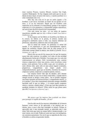 tener vuestros Picasso, vuestros Mozart, vuestros Van Gogh,
vuestros Shakespeare. No hay ninguna razón para que no sea así.
Quizá un poco mejor, un poco más suave, y vuestra escultura va a
estar ciertamente más viva.
Sólo hay una cosa en la que no seréis iguales a los
hombres -y por favor, recordad, no tratéis de ser iguales en ese
área-, y es en los músculos. Dejad que los hombres sean
superiores en lo referente a la musculatura, porque si las mujeres
empiezan a ir a los gimnasios y a desarrollar cuerpos musculosos,
ese será el peor día de la historia de la humanidad.
Con sólo cerrar los ojos... ¡si veo miles de mujeres
musculosas sentadas aquí no voy a volver a venir! From Death to
Deathlessness, cap.
Si las mujeres son las líderes en la política, las líderes en
la ciencia, las líderes en la poesía, la pintura, traerán una
perspectiva totalmente nueva a todo. Las mujeres deberían ser
profesoras, educadoras, deberían estar en todas partes.
Son la mitad del mundo, les pertenece la mitad del
mundo. Y mi experiencia es que son tremendamente capaces,
dignas de confianza. Puedes fiarte más de ellas porque no se
relacionan contigo desde la cabeza, sino desde el corazón.
TheLast
Testament, vol. 1, cap. 19.
Quizá esta sea una de las causas por las que las mujeres
nunca han sido creativas: no podían vivir solas en esta sociedad
absolutamente hecha por el hombre. Una mujer que vive sola está
continuamente en peligro. Sólo recientemente unas cuantas
mujeres empezaron a tener una carrera, como novelistas, como
poetas, como pintoras. Esto se debe a que, por vez primera, en
estos últimos años -pero sólo en unos pocos lugares avanzados,
progresivos, vanguardistas- una mujer puede vivir
independientemente, igual que un hombre. Entonces las mujeres
empiezan a pintar, empiezan a componer poesía, música...
Las mujeres tienen todo tipo de talentos, pero durante
millones de años su sexo era su única creatividad, y cuando toda la
energía sexual se dirigía a tener niños... No es posible imaginar
una mujer teniendo una docena de hijos y componiendo música, ¿o
tú sí puedes? ¿Esos doce instrumentos musicales siempre alrededor
haciendo todo lo que no deben... y la mujer puede componer
música o poesía o puede pintar? ¿Crees que esos doce pintores se
quedarán sentados en silencio? ¡Ellos serán los que pinten antes
que ella! From Ignorance to Innocence, cap. 6.
Me parece que las mujeres han ocultado sus dones
para proteger el orgullo del hombre. ¿Es así?
Esta ha sido una de las mayores calamidades de la historia
humana: como nunca se ha apreciado a las mujeres por su
talento, poco a poco ellas han retardado su talento. Porque se
apreciaba más a una retrasada mental, se apreciaba más a una
tonta. Sólo tenía que tener un cuerpo bello y proporcionado, y no
tener mente, eso es todo. Podía ser como una vaca, sin inteligencia,
sin conciencia penetrante. Eso era lo que se esperaba de ella; si no,
el hombre se sentía avergonzado, herido.
 