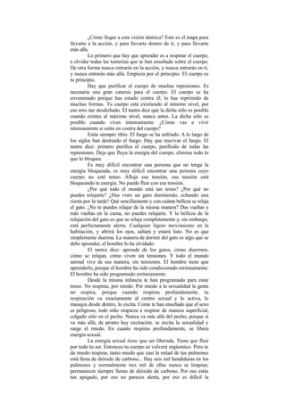 ¿Cómo llegar a esta visión tántrica? Este es el mapa para
llevarte a la acción, y para llevarte dentro de ti, y para llevarte
más allá.
Lo primero que hay que aprender es a respetar el cuerpo,
a olvidar todas las tonterías que te han enseñado sobre el cuerpo.
De otra forma nunca entrarás en la acción, y nunca entrarás en ti,
y nunca entrarás más allá. Empieza por el principio. El cuerpo es
tu principio.
Hay que purificar el cuerpo de muchas represiones. Es
necesaria una gran catarsis para el cuerpo. El cuerpo se ha
envenenado porque has estado contra él; lo has reprimido de
muchas formas. Tu cuerpo está existiendo al mínimo nivel, por
eso eres tan desdichado. El tantra dice que la dicha sólo es posible
cuando existes al máximo nivel, nunca antes. La dicha sólo es
posible cuando vives intensamente. ¿Cómo vas a vivir
intensamente si estás en contra del cuerpo?
Estás siempre tibio. El fuego se ha enfriado. A lo largo de
los siglos han destruido el fuego. Hay que reavivar el fuego. El
tantra dice: primero purifica el cuerpo, purifícalo de todas las
represiones. Deja que fluya la energía del cuerpo, elimina todo lo
que lo bloquea.
Es muy difícil encontrar una persona que no tenga la
energía bloqueada, es muy difícil encontrar una persona cuyo
cuerpo no esté tenso. Afloja esa tensión, esa tensión está
bloqueando tu energía. No puede fluir con esa tensión.
¿Por qué todo el mundo está tan tenso? ¿Por qué no
puedes relajarte? ¿Has visto un gato durmiendo, echando una
siesta por la tarde? Qué sencillamente y con cuánta belleza se relaja
el gato. ¿No te puedes relajar de la misma manera? Das vueltas y
más vueltas en la cama, no puedes relajarte. Y la belleza de la
relajación del gato es que se relaja completamente y, sin embargo,
está perfectamente alerta. Cualquier ligero movimiento en la
habitación, y abrirá los ojos, saltará y estará listo. No es que
simplemente duerma. La manera de dormir del gato es algo que se
debe aprender, el hombre lo ha olvidado.
El tantra dice: aprende de los gatos, cómo duermen,
cómo se relajan, cómo viven sin tensiones. Y todo el mundo
animal vive de esa manera, sin tensiones. El hombre tiene que
aprenderlo, porque el hombre ha sido condicionado erróneamente.
El hombre ha sido programado erróneamente.
Desde la misma infancia te han programado para estar
tenso. No respiras, por miedo. Por miedo a la sexualidad la gente
no respira, porque cuando respiras profundamente, tu
respiración va exactamente al centro sexual y lo activa, lo
masajea desde dentro, lo excita. Como te han enseñado que el sexo
es peligroso, todo niño empieza a respirar de manera superficial,
colgado sólo en el pecho. Nunca va más allá del pecho, porque si
va más allá, de pronto hay excitación: se excita la sexualidad y
surge el miedo. En cuanto respiras profundamente, se libera
energía sexual.
La energía sexual tiene que ser liberada. Tiene que fluir
por todo tu ser. Entonces tu cuerpo se volverá orgásmico. Pero te
da miedo respirar, tanto miedo que casi la mitad de tus pulmones
está llena de dióxido de carbono... Hay seis mil hendiduras en los
pulmones y normalmente tres mil de ellas nunca se limpian;
permanecen siempre llenas de dióxido de carbono. Por eso estás
tan apagado, por eso no pareces alerta, por eso es difícil la
 