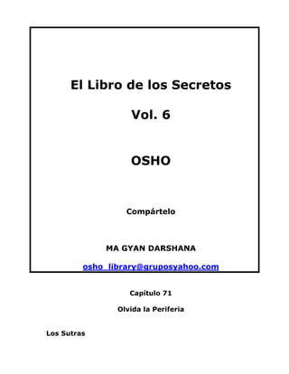 El Libro de los Secretos
Vol. 6

OSHO

Compártelo

MA GYAN DARSHANA
osho_library@gruposyahoo.com
Capítulo 71
Olvida la Periferia
Los Sutras

 