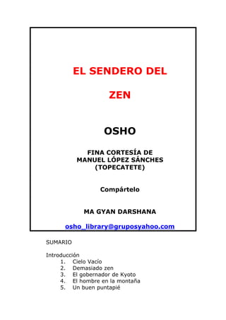 EL SENDERO DEL

                    ZEN


                   OSHO

            FINA CORTESÍA DE
          MANUEL LÓPEZ SÁNCHES
              (TOPECATETE)


                 Compártelo


            MA GYAN DARSHANA

      osho_library@gruposyahoo.com

SUMARIO

Introducción
     1. Cielo Vacío
     2. Demasiado zen
     3. El gobernador de Kyoto
     4. El hombre en la montaña
     5. Un buen puntapié
 