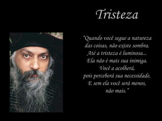 Tristeza “ Quando você segue a natureza das coisas, não existe sombra. Até a tristeza é luminosa... Ela não é mais sua inimiga. Você a acolherá, pois perceberá sua necessidade. E sem ela você será menos, não mais.” 