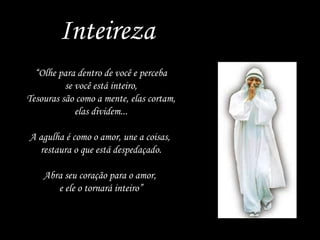 Inteireza “ Olhe para dentro de você e perceba se você está inteiro, Tesouras são como a mente, elas cortam, elas dividem... A agulha é como o amor, une a coisas,  restaura o que está despedaçado. Abra seu coração para o amor,  e ele o tornará inteiro” 