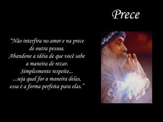 Prece “ Não interfira no amor e na prece de outra pessoa. Abandone a idéia de que você sabe a maneira de rezar. Simplesmente respeite... ...seja qual for a maneira delas, essa é a forma perfeita para elas.” 