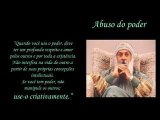 Abuso do poder “ Quando você usa o poder, deve ter um profundo respeito e amor pelos outros e por toda a existência. Não interfira na vida do outro a  partir de suas próprias concepções  intelectuais.  Se você tem poder, não manipule os outros;  use-o criativamente.” 