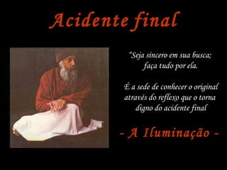 Acidente   final “ Seja sincero em sua busca;  faça tudo por ela. É a sede de conhecer o original através do reflexo que o torna  digno do acidente final - A Iluminação -   