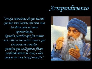 Arrependimento “ Esteja consciente de que mesmo  quando você comete um erro, isso também pode ser uma oportunidade. Quando perceber que foi contra sua própria vontade e traiu o que sente em seu coração, permita que as lágrimas fluam profundamente de você, e elas podem ser uma transformação.” 