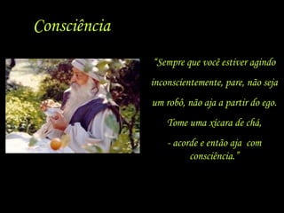Consciência “ Sempre que você estiver agindo inconscientemente, pare, não seja um robô, não aja a partir do ego. Tome uma xícara de chá, - acorde e então aja  com consciência.” 