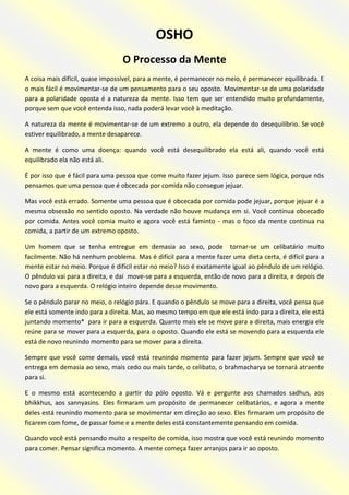 OSHO 
O Processo da Mente 
A coisa mais difícil, quase impossível, para a mente, é permanecer no meio, é permanecer equilibrada. E o mais fácil é movimentar-se de um pensamento para o seu oposto. Movimentar-se de uma polaridade para a polaridade oposta é a natureza da mente. Isso tem que ser entendido muito profundamente, porque sem que você entenda isso, nada poderá levar você à meditação. 
A natureza da mente é movimentar-se de um extremo a outro, ela depende do desequilíbrio. Se você estiver equilibrado, a mente desaparece. 
A mente é como uma doença: quando você está desequilibrado ela está ali, quando você está equilibrado ela não está ali. 
É por isso que é fácil para uma pessoa que come muito fazer jejum. Isso parece sem lógica, porque nós pensamos que uma pessoa que é obcecada por comida não consegue jejuar. 
Mas você está errado. Somente uma pessoa que é obcecada por comida pode jejuar, porque jejuar é a mesma obsessão no sentido oposto. Na verdade não houve mudança em si. Você continua obcecado por comida. Antes você comia muito e agora você está faminto - mas o foco da mente continua na comida, a partir de um extremo oposto. 
Um homem que se tenha entregue em demasia ao sexo, pode tornar-se um celibatário muito facilmente. Não há nenhum problema. Mas é difícil para a mente fazer uma dieta certa, é difícil para a mente estar no meio. Porque é difícil estar no meio? Isso é exatamente igual ao pêndulo de um relógio. O pêndulo vai para a direita, e daí move-se para a esquerda, então de novo para a direita, e depois de novo para a esquerda. O relógio inteiro depende desse movimento. 
Se o pêndulo parar no meio, o relógio pára. E quando o pêndulo se move para a direita, você pensa que ele está somente indo para a direita. Mas, ao mesmo tempo em que ele está indo para a direita, ele está juntando momento* para ir para a esquerda. Quanto mais ele se move para a direita, mais energia ele reúne para se mover para a esquerda, para o oposto. Quando ele está se movendo para a esquerda ele está de novo reunindo momento para se mover para a direita. 
Sempre que você come demais, você está reunindo momento para fazer jejum. Sempre que você se entrega em demasia ao sexo, mais cedo ou mais tarde, o celibato, o brahmacharya se tornará atraente para si. 
E o mesmo está acontecendo a partir do pólo oposto. Vá e pergunte aos chamados sadhus, aos bhikkhus, aos sannyasins. Eles firmaram um propósito de permanecer celibatários, e agora a mente deles está reunindo momento para se movimentar em direção ao sexo. Eles firmaram um propósito de ficarem com fome, de passar fome e a mente deles está constantemente pensando em comida. 
Quando você está pensando muito a respeito de comida, isso mostra que você está reunindo momento para comer. Pensar significa momento. A mente começa fazer arranjos para ir ao oposto.  