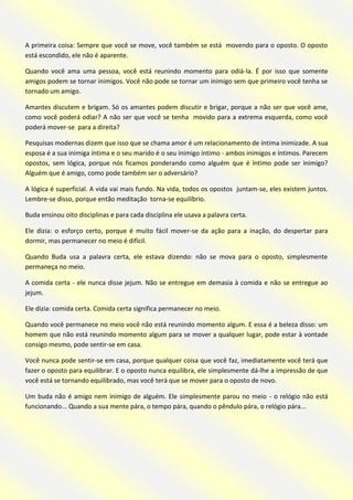 A primeira coisa: Sempre que você se move, você também se está movendo para o oposto. O oposto está escondido, ele não é aparente. 
Quando você ama uma pessoa, você está reunindo momento para odiá-la. É por isso que somente amigos podem se tornar inimigos. Você não pode se tornar um inimigo sem que primeiro você tenha se tornado um amigo. 
Amantes discutem e brigam. Só os amantes podem discutir e brigar, porque a não ser que você ame, como você poderá odiar? A não ser que você se tenha movido para a extrema esquerda, como você poderá mover-se para a direita? 
Pesquisas modernas dizem que isso que se chama amor é um relacionamento de íntima inimizade. A sua esposa é a sua inimiga íntima e o seu marido é o seu inimigo íntimo - ambos inimigos e íntimos. Parecem opostos, sem lógica, porque nós ficamos ponderando como alguém que é íntimo pode ser inimigo? Alguém que é amigo, como pode também ser o adversário? 
A lógica é superficial. A vida vai mais fundo. Na vida, todos os opostos juntam-se, eles existem juntos. Lembre-se disso, porque então meditação torna-se equilíbrio. 
Buda ensinou oito disciplinas e para cada disciplina ele usava a palavra certa. 
Ele dizia: o esforço certo, porque é muito fácil mover-se da ação para a inação, do despertar para dormir, mas permanecer no meio é difícil. 
Quando Buda usa a palavra certa, ele estava dizendo: não se mova para o oposto, simplesmente permaneça no meio. 
A comida certa - ele nunca disse jejum. Não se entregue em demasia à comida e não se entregue ao jejum. 
Ele dizia: comida certa. Comida certa significa permanecer no meio. 
Quando você permanece no meio você não está reunindo momento algum. E essa é a beleza disso: um homem que não está reunindo momento algum para se mover a qualquer lugar, pode estar à vontade consigo mesmo, pode sentir-se em casa. 
Você nunca pode sentir-se em casa, porque qualquer coisa que você faz, imediatamente você terá que fazer o oposto para equilibrar. E o oposto nunca equilibra, ele simplesmente dá-lhe a impressão de que você está se tornando equilibrado, mas você terá que se mover para o oposto de novo. 
Um buda não é amigo nem inimigo de alguém. Ele simplesmente parou no meio - o relógio não está funcionando... Quando a sua mente pára, o tempo pára, quando o pêndulo pára, o relógio pára... 
 