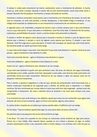 O tempo é criado pelo movimento da mente, exatamente como o movimento do pêndulo. A mente move-se, você sente o tempo. Quando a mente não se está movimentando, como você pode sentir o tempo? Quando não há qualquer movimento, o tempo não pode ser sentido. 
Cientistas e místicos concordam nesse ponto: que o movimento cria o fenômeno do tempo. Se você não está se movendo, se você está parado, o tempo desaparece, a eternidade chega à existência. O seu relógio está movendo-se rapidamente e o seu mecanismo é movimento de um extremo ao outro. 
A segunda coisa a ser entendida a respeito da mente é que a mente sempre quer o que está distante, nunca o que está perto. O que está perto é enfadonho, você fica farto dele. O distante lhe dá sonhos, esperanças, possibilidades de prazer. Assim, a mente sempre está pensando no distante. 
É sempre a mulher de alguma outra pessoa que é atraente e bonita; é sempre a casa de alguma outra pessoa que o obceca; é sempre o carro de alguma outra pessoa que fascina. É sempre o que está distante. Você fica cego para o que está perto. A mente não consegue ver aquilo que está muito perto. Ela somente pode ver aquilo que está muito longe. 
E o que está muito longe, o que está mais distante? O que está mais distante é o oposto. Você ama uma pessoa - agora o fenômeno mais distante é o ódio. 
Você está comendo demais - agora o fenômeno mais distante é o jejum. 
Você está celibatário - agora o fenômeno mais distante é o sexo. 
Você é um rei - agora o fenômeno mais distante é ser um monge. 
O que está mais distante é aquilo com que sonhamos mais. Ele atrai, ele obceca, ele segue chamando, convidando-o (a) e então, quando você tiver alcançado o outro pólo, este local de onde você partiu em caminhada tornar-se-á belo novamente. Divorcie-se da sua esposa e após uns poucos anos ela irá despertar interesse novamente. 
Para a mente, o oposto é magnético e a não ser que, através da compreensão, você transcenda isso, a mente continuará movendo-se da esquerda para a direita, da direita para a esquerda, e o relógio continua. Ele tem continuado por muitas vidas e é assim que você tem sido enganado - porque você não compreende o mecanismo. De novo o distante torna-se atraente e de novo você começa uma nova caminhada. 
E no momento em que você alcança o seu objetivo, aquilo que antes era seu conhecido e que agora está distante, de novo se torna atraente, agora se torna uma estrela, alguma coisa valiosa. 
Eu estive lendo a respeito de um piloto que estava voando sobre a Califórnia com um amigo. 
Ele lhe disse: "Veja lá embaixo aquele belo lago. Eu nasci perto dele, ali está a minha vila". 
Ele apontou para uma pequena vila numa colina próxima ao lago. 
E ele disse: "Eu nasci ali e quando eu era criança eu costumava sentar próximo ao lago para pescar. Pescar era o meu hobby. Mas naquela época, quando eu era criança e pescava no lago, os aviões sempre costumavam cortar o céu, passando sobre a minha cabeça, e eu sonhava com o dia em que eu  