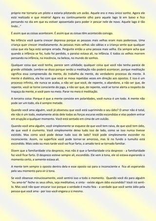 próprio me tornaria um piloto e estaria pilotando um avião. Aquele era o meu único sonho. Agora ele está realizado e que miséria! Agora eu continuamente olho para aquele lago lá em baixo e fico pensando no dia em que eu estiver aposentado para poder ir pescar nele de novo. Aquele lago é tão lindo..." 
É assim que as coisas acontecem. É assim que as coisas têm acontecido consigo. 
Na infância você queria crescer depressa porque as pessoas mais velhas eram mais poderosas. Uma criança quer crescer imediatamente. As pessoas mais velhas são sábias e a criança sente que qualquer coisa que ela faça está sempre errada. Pergunte então a uma pessoa mais velha. Ela sempre acha que quando a infância se foi, tudo foi perdido, o paraíso estava ali, na infância. E todos os velhos morrem pensando na infância, na inocência, na beleza, no mundo de sonhos. 
Qualquer coisa que você tenha, parece sem utilidade; qualquer coisa que você não tenha parece de grande utilidade. Lembre-se disso porque senão a meditação não poderá acontecer, porque meditação significa essa compreensão da mente, do trabalho da mente, do verdadeiro processo da mente. A mente é dialética, ela faz com que você se mova repetidas vezes em direção aos opostos. E isso é um processo infinito, ele nunca se acaba, a não ser que você, de repente, o abandone, a não ser que, de repente, você se torne consciente do jogo, a não ser que, de repente, você se torne alerta a respeito da trapaça da mente, e você pare no meio. Parar no meio é meditação. 
A terceira coisa: Porque é que a mente consiste em polaridades, você nunca é um todo. A mente não pode ser um todo, ela é sempre metade. 
Quando você ama alguém, você já observou que você está suprimindo o seu ódio? O amor não é total, ele não é um todo, exatamente atrás dele todas as forças escuras estão escondidas e elas podem entrar em erupção a qualquer momento. Você está sentado em cima de um vulcão. 
Quando você ama alguém, você simplesmente se esquece de que você tem raiva, de que você tem ódio, de que você é ciumento. Você simplesmente deixa tudo isso de lado, como se isso nunca tivesse existido. Mas como você pode deixar tudo isso de lado? Você pode simplesmente esconder no inconsciente. Assim, na superfície você pode tornar-se amoroso, mas lá no fundo o tumulto está escondido. Mais cedo ou mais tarde você vai ficar farto, o amado terá se tornado familiar. 
Dizem que a familiaridade cria desprezo, mas não é que a familiaridade cria desprezo - a familiaridade faz você ficar farto. O desprezo esteve sempre ali, escondido. Ele vem à tona, ele só estava esperando o momento certo, a semente estava ali. 
A mente tem sempre o oposto dentro dela e esse oposto vai para o inconsciente e fica ali esperando pelo seu momento para vir à tona. 
Se você observar minuciosamente, você sentirá isso a todo o momento. Quando você diz para alguém "eu amo-te" feche os seus olhos, seja meditativo, e sinta - existe algum ódio escondido? Você irá senti- lo. Mas você não quer encarar isso porque a verdade é muito feia - a verdade que você sente ódio pela pessoa que você ama - por isso você engana a si mesmo.  