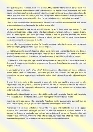 Você quer escapar da realidade, assim você esconde. Mas, esconder não vai ajudar, porque assim você não está enganando à outra pessoa, você está enganando a si mesmo. Assim, sempre que você sentir alguma coisa, feche os olhos e vá para dentro de si mesmo para encontrar o oposto em algum lugar. Ele está ali. E se você puder ver o oposto, isso dará um equilíbrio. Então você não irá dizer "eu amo-te". Se você for uma pessoa verdadeira você irá dizer: "o meu relacionamento contigo é de amor e ódio". 
Todos os relacionamentos são relacionamentos de amor/ódio. Nenhum relacionamento é puro amor e nenhum relacionamento é puro ódio. São ambos: amor e ódio. 
Se você for verdadeiro você estará em dificuldades. Se você disser para uma mulher: "o meu relacionamento contigo é ambos: amor e ódio. Eu amo-te como nunca amei alguém e eu odeio-te como nunca eu odiei alguém", será difícil para você casar-se, a não ser que você encontre uma mulher meditativa, que possa compreender a realidade, a não ser que você possa encontrar uma amiga que possa compreender a complexidade da mente. 
A mente não é um mecanismo simples. Ela é muito complexa e através da mente você nunca pode tornar-se simples, porque a mente segue criando enganos. 
Ser meditativo significa estar alerta para o fato de que a mente está escondendo alguma coisa de si, de que você está fechando os olhos para alguns fatos que estão perturbando. Mais cedo ou mais tarde aqueles fatos perturbadores virão à tona, vão apoderar-se de si, e você irá em direção ao oposto. 
E o oposto não está longe, num lugar distante, em alguma estrela. O oposto está escondido atrás de si, dentro de si, na sua mente, no próprio funcionamento da mente. Se você puder compreender isso, você irá parar no meio. 
Se você puder ver o "eu amo" e o "eu odeio", de repente, ambos irão desaparecer, porque ambos não podem existir juntos na consciência. Você tem que criar uma barreira: um terá que existir no inconsciente e o outro no consciente. Ambos não podem existir na consciência, eles irão negar um ao outro. 
O amor destruirá o ódio, o ódio destruirá o amor, eles terão que equilibrar um ao outro e eles simplesmente irão desaparecer. A mesma quantidade de ódio e a mesma quantidade de amor irão negar um ao outro. De repente eles irão evaporar - você estará ali, mas nenhum amor e nenhum ódio. Então você estará equilibrado. 
Quando você está equilibrado, a mente não está lá - então você é um todo. Quando você é um todo, você é sagrado, mas a mente não está lá. Assim, meditação é um estado de não-mente. 
Através da mente esse estado não é alcançado. Através da mente, qualquer coisa que você fizer, ele nunca será alcançado. Então, o que você está fazendo quando você está meditando? 
Pelo fato de você ter criado tanta tensão na sua vida, você agora está meditando. Mas isso é o oposto da tensão, não a verdadeira meditação. Você está tão tenso que a meditação se tornou atraente. É por isso que no Ocidente a meditação atrai mais do que no Oriente. É porque no Ocidente existe mais tensão do que no Oriente. O Oriente ainda está relaxado, as pessoas não estão tão tensas, elas não estão se enlouquecendo tão facilmente, elas não cometem suicídio tão facilmente.  