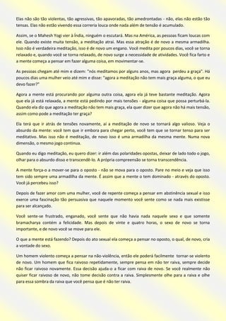 Elas não são tão violentas, tão agressivas, tão apavoradas, tão amedrontadas - não, elas não estão tão tensas. Elas não estão vivendo essa correria louca onde nada além de tensão é acumulado. 
Assim, se o Mahesh Yogi vier à Índia, ninguém o escutará. Mas na América, as pessoas ficam loucas com ele. Quando existe muita tensão, a meditação atrai. Mas essa atração é de novo a mesma armadilha. Isso não é verdadeira meditação, isso é de novo um engano. Você medita por poucos dias, você se torna relaxado e, quando você se torna relaxado, de novo surge a necessidade de atividades. Você fica farto e a mente começa a pensar em fazer alguma coisa, em movimentar-se. 
As pessoas chegam até mim e dizem: "nós meditamos por alguns anos, mas agora perdeu a graça". Há poucos dias uma mulher veio até mim e disse: "agora a meditação não tem mais graça alguma, o que eu devo fazer?" 
Agora a mente está procurando por alguma outra coisa, agora ela já teve bastante meditação. Agora que ela já está relaxada, a mente está pedindo por mais tensões - alguma coisa que possa perturbá-la. Quando ela diz que agora a meditação não tem mais graça, ela quer dizer que agora não há mais tensão, assim como pode a meditação ter graça? 
Ela terá que ir atrás de tensões novamente, aí a meditação de novo se tornará algo valioso. Veja o absurdo da mente: você tem que ir embora para chegar perto, você tem que se tornar tenso para ser meditativo. Mas isso não é meditação, de novo isso é uma armadilha da mesma mente. Numa nova dimensão, o mesmo jogo continua. 
Quando eu digo meditação, eu quero dizer: ir além das polaridades opostas, deixar de lado todo o jogo, olhar para o absurdo disso e transcendê-lo. A própria compreensão se torna transcendência. 
A mente força-o a mover-se para o oposto - não se mova para o oposto. Pare no meio e veja que isso tem sido sempre uma armadilha da mente. É assim que a mente o tem dominado - através do oposto. Você já percebeu isso? 
Depois de fazer amor com uma mulher, você de repente começa a pensar em abstinência sexual e isso exerce uma fascinação tão persuasiva que naquele momento você sente como se nada mais existisse para ser alcançado. 
Você sente-se frustrado, enganado, você sente que não havia nada naquele sexo e que somente bramacharya contém a felicidade. Mas depois de vinte e quatro horas, o sexo de novo se torna importante, e de novo você se move para ele. 
O que a mente está fazendo? Depois do ato sexual ela começa a pensar no oposto, o qual, de novo, cria a vontade do sexo. 
Um homem violento começa a pensar na não-violência, então ele poderá facilmente tornar-se violento de novo. Um homem que fica raivoso repetidamente, sempre pensa em não ter raiva, sempre decide não ficar raivoso novamente. Essa decisão ajuda-o a ficar com raiva de novo. Se você realmente não quiser ficar raivoso de novo, não tome decisão contra a raiva. Simplesmente olhe para a raiva e olhe para essa sombra da raiva que você pensa que é não ter raiva.  