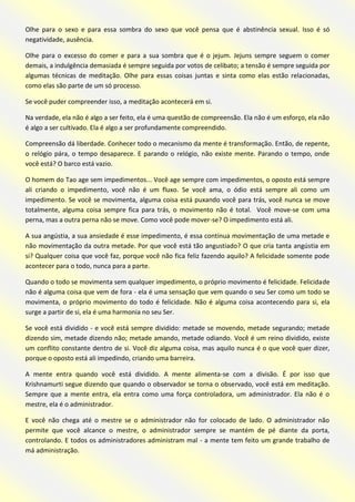 Olhe para o sexo e para essa sombra do sexo que você pensa que é abstinência sexual. Isso é só negatividade, ausência. 
Olhe para o excesso do comer e para a sua sombra que é o jejum. Jejuns sempre seguem o comer demais, a indulgência demasiada é sempre seguida por votos de celibato; a tensão é sempre seguida por algumas técnicas de meditação. Olhe para essas coisas juntas e sinta como elas estão relacionadas, como elas são parte de um só processo. 
Se você puder compreender isso, a meditação acontecerá em si. 
Na verdade, ela não é algo a ser feito, ela é uma questão de compreensão. Ela não é um esforço, ela não é algo a ser cultivado. Ela é algo a ser profundamente compreendido. 
Compreensão dá liberdade. Conhecer todo o mecanismo da mente é transformação. Então, de repente, o relógio pára, o tempo desaparece. E parando o relógio, não existe mente. Parando o tempo, onde você está? O barco está vazio. 
O homem do Tao age sem impedimentos... Você age sempre com impedimentos, o oposto está sempre ali criando o impedimento, você não é um fluxo. Se você ama, o ódio está sempre ali como um impedimento. Se você se movimenta, alguma coisa está puxando você para trás, você nunca se move totalmente, alguma coisa sempre fica para trás, o movimento não é total. Você move-se com uma perna, mas a outra perna não se move. Como você pode mover-se? O impedimento está ali. 
A sua angústia, a sua ansiedade é esse impedimento, é essa contínua movimentação de uma metade e não movimentação da outra metade. Por que você está tão angustiado? O que cria tanta angústia em si? Qualquer coisa que você faz, porque você não fica feliz fazendo aquilo? A felicidade somente pode acontecer para o todo, nunca para a parte. 
Quando o todo se movimenta sem qualquer impedimento, o próprio movimento é felicidade. Felicidade não é alguma coisa que vem de fora - ela é uma sensação que vem quando o seu Ser como um todo se movimenta, o próprio movimento do todo é felicidade. Não é alguma coisa acontecendo para si, ela surge a partir de si, ela é uma harmonia no seu Ser. 
Se você está dividido - e você está sempre dividido: metade se movendo, metade segurando; metade dizendo sim, metade dizendo não; metade amando, metade odiando. Você é um reino dividido, existe um conflito constante dentro de si. Você diz alguma coisa, mas aquilo nunca é o que você quer dizer, porque o oposto está ali impedindo, criando uma barreira. 
A mente entra quando você está dividido. A mente alimenta-se com a divisão. É por isso que Krishnamurti segue dizendo que quando o observador se torna o observado, você está em meditação. Sempre que a mente entra, ela entra como uma força controladora, um administrador. Ela não é o mestre, ela é o administrador. 
E você não chega até o mestre se o administrador não for colocado de lado. O administrador não permite que você alcance o mestre, o administrador sempre se mantém de pé diante da porta, controlando. E todos os administradores administram mal - a mente tem feito um grande trabalho de má administração.  