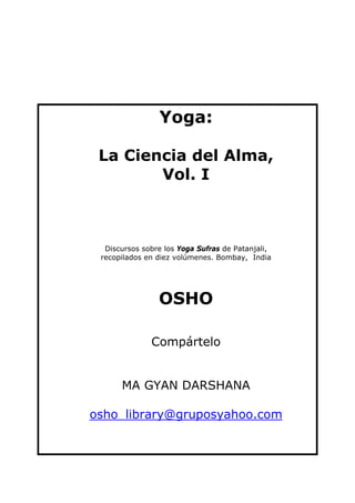 Yoga:

 La Ciencia del Alma,
        Vol. I



  Discursos sobre los Yoga Sufras de Patanjali,
 recopilados en diez volúmenes. Bombay, India




                OSHO

              Compártelo


      MA GYAN DARSHANA

osho_library@gruposyahoo.com
 