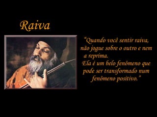 Raiva “ Quando você sentir raiva, não jogue sobre o outro e nem a reprima.  Ela é um belo fenômeno que pode ser transformado num fenômeno positivo.” 