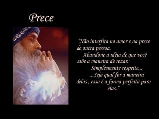 Prece ” Não interfira no amor e na prece de outra pessoa.  Abandone a idéia de que você sabe a maneira de rezar.  Simplesmente respeite...  ...Seja qual for a maneira delas , essa é a forma perfeita para elas.” 