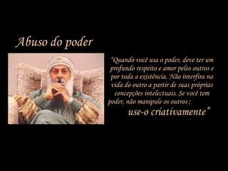 “ Quando você usa o poder, deve ter um profundo respeito e amor pelos outros e por toda a existência. Não interfira na vida do outro a partir de suas próprias concepções intelectuais. Se você tem poder, não manipule os outros ;  use-o criativamente” Abuso do poder 