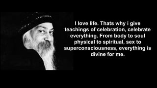I love life. Thats why i give
teachings of celebration, celebrate
everything. From body to soul
physical to spiritual, sex to
superconsciousness, everything is
divine for me.

 