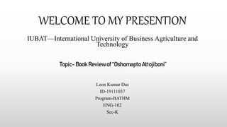 WELCOME TO MY PRESENTION
IUBAT—International University of Business Agriculture and
Technology
Topic- Book Reviewof “OshomaptoAttojiboni”
Leon Kumar Das
ID-19111037
Program-BATHM
ENG-102
Sec-K
 