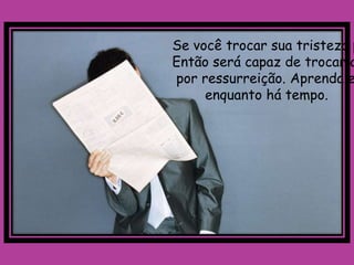 Se você trocar sua tristeza p
Então será capaz de trocar a
por ressurreição. Aprenda e
     enquanto há tempo.
 