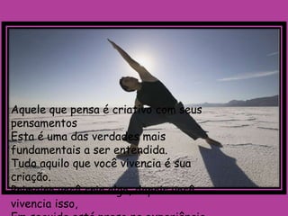 Aquele que pensa é criativo com seus
pensamentos
Esta é uma das verdades mais
fundamentais a ser entendida.
Tudo aquilo que você vivencia é sua
criação.
Primeiro você cria algo, depois você
vivencia isso,
 