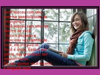 Você nasceu com uma
enorme possibilidade de
inteligência.
Você nasceu com uma luz
dentro de você.
 Ouça a pequena e
silenciosa voz dentro de
você, ela irá guiá-la,
Você é única. Essa é sua
glória, sua grandeza: ser
insubstituível,
De ser apenas você mesma
e ninguém mais.
 